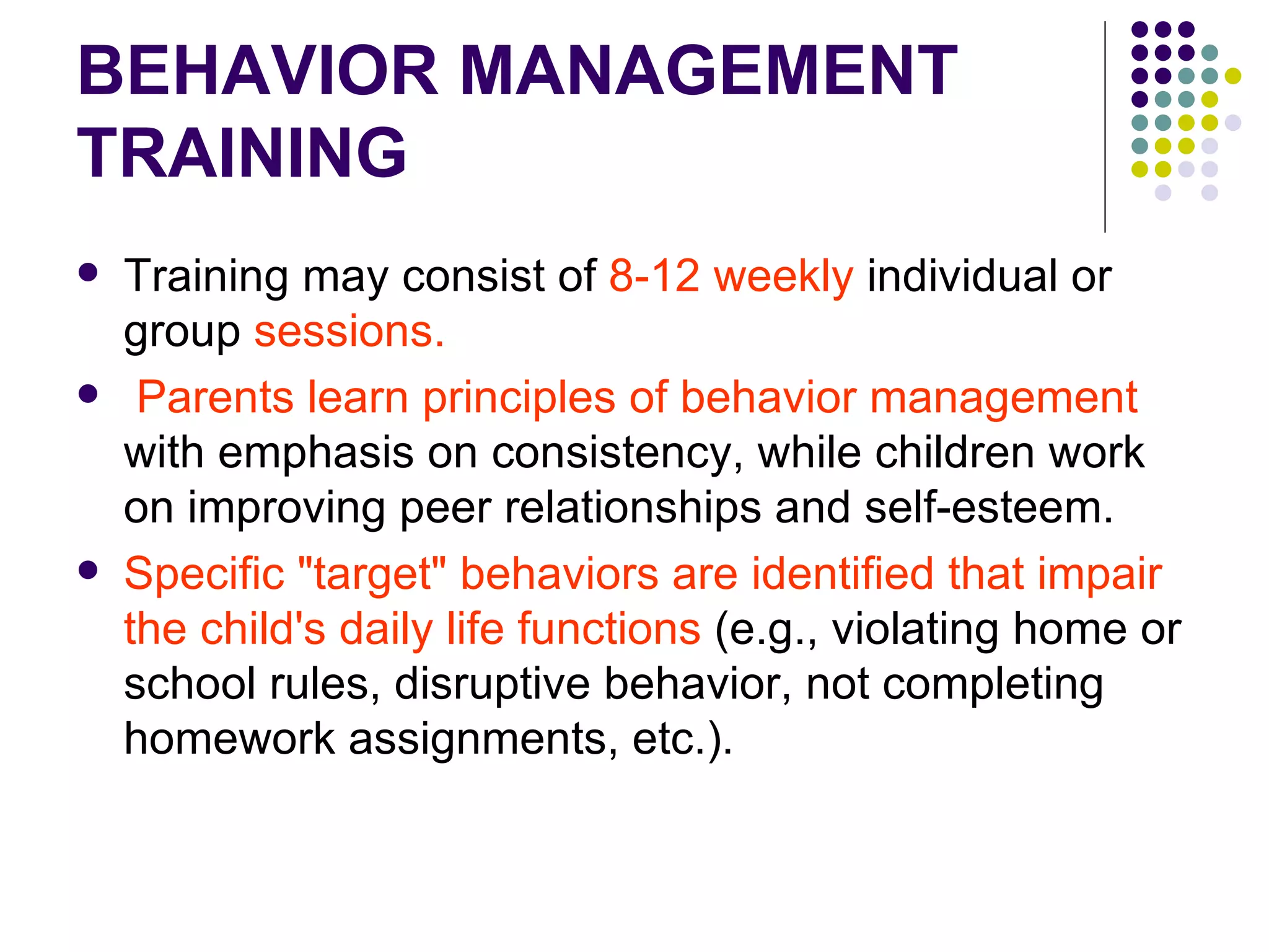 BEHAVIOR MANAGEMENT TRAINING Training may consist of 8-12 weekly individual or group sessions. Parents learn principles of behavior management with emphasis on consistency, while children work on improving peer relationships and self-esteem. Specific "target" behaviors are identified that impair the child's daily life functions (e.g., violating home or school rules, disruptive behavior, not completing homework assignments, etc.).