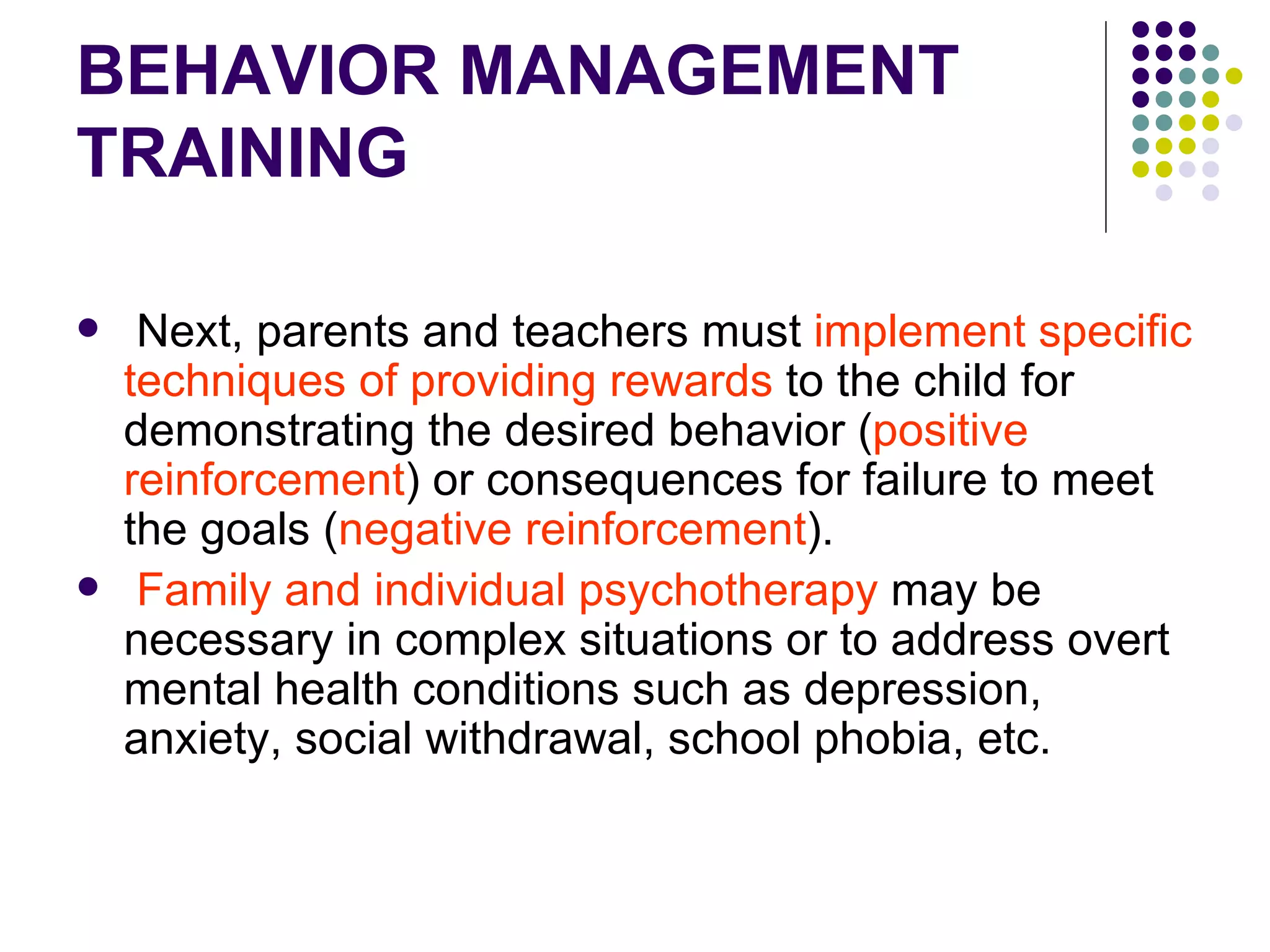 BEHAVIOR MANAGEMENT TRAINING Next, parents and teachers must implement specific techniques of providing rewards to the child for demonstrating the desired behavior ( positive reinforcement ) or consequences for failure to meet the goals ( negative reinforcement ). Family and individual psychotherapy may be necessary in complex situations or to address overt mental health conditions such as depression, anxiety, social withdrawal, school phobia, etc.