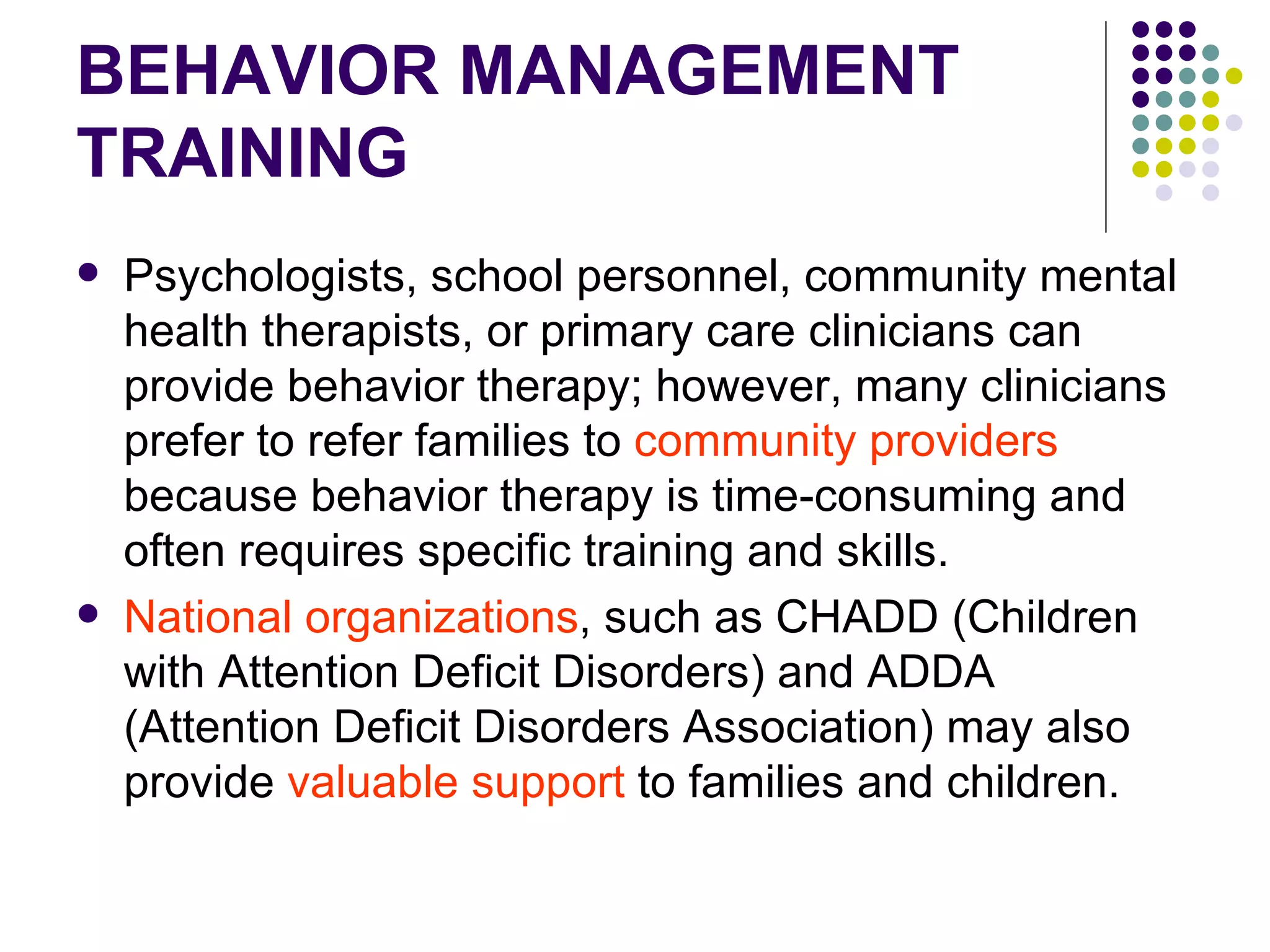 BEHAVIOR MANAGEMENT TRAINING Psychologists, school personnel, community mental health therapists, or primary care clinicians can provide behavior therapy; however, many clinicians prefer to refer families to community providers because behavior therapy is time-consuming and often requires specific training and skills. National organizations , such as CHADD (Children with Attention Deficit Disorders) and ADDA (Attention Deficit Disorders Association) may also provide valuable support to families and children.