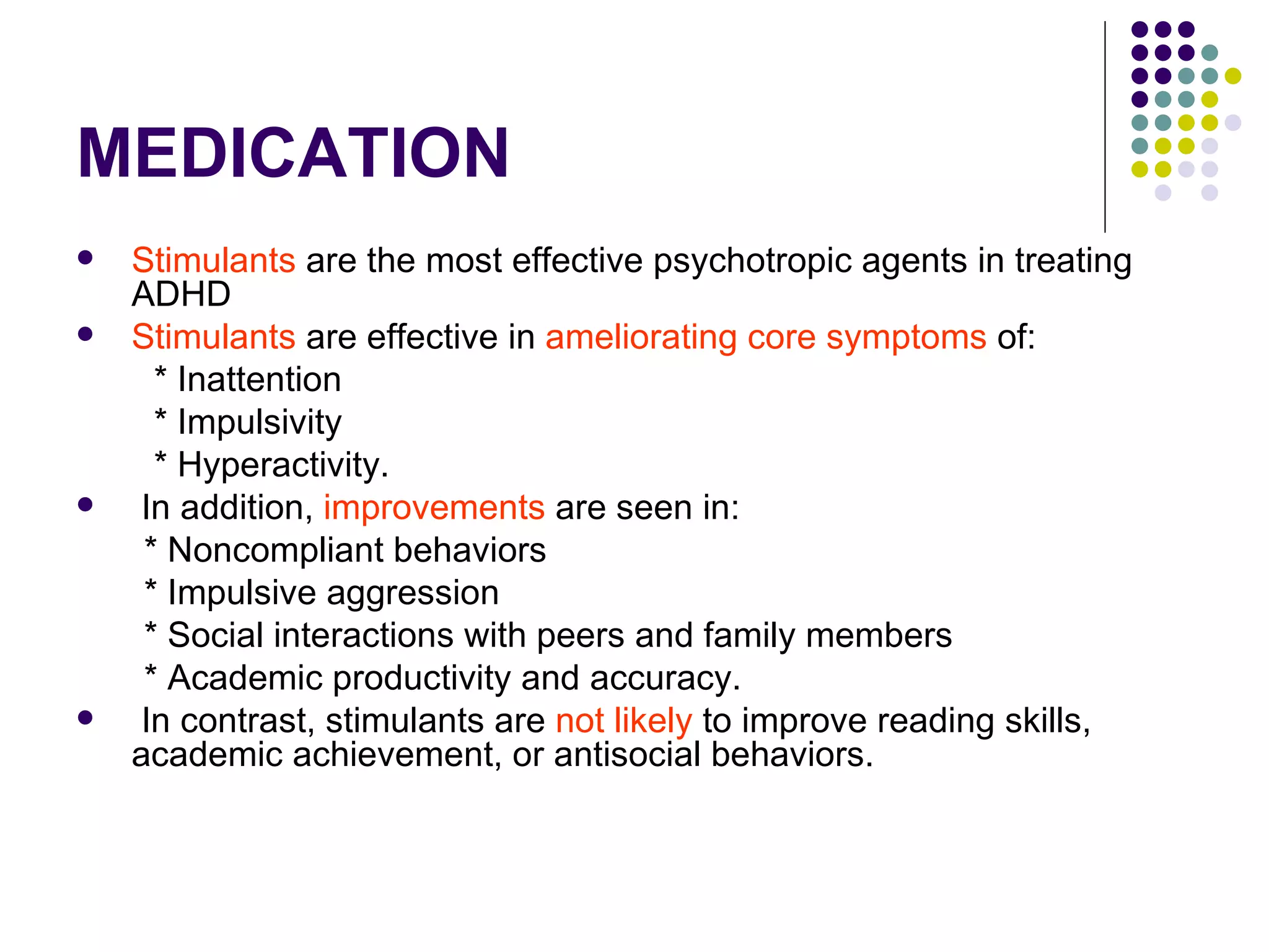 MEDICATION Stimulants are the most effective psychotropic agents in treating ADHD Stimulants are effective in ameliorating core symptoms of: * Inattention * Impulsivity * Hyperactivity. In addition, improvements are seen in: * Noncompliant behaviors * Impulsive aggression * Social interactions with peers and family members * Academic productivity and accuracy. In contrast, stimulants are not likely to improve reading skills, academic achievement, or antisocial behaviors.