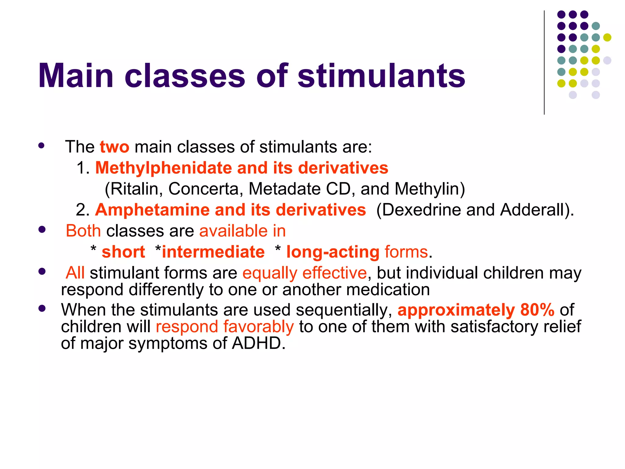 Main classes of stimulants The two main classes of stimulants are: 1. Methylphenidate and its derivatives (Ritalin, Concerta, Metadate CD, and Methylin) 2. Amphetamine and its derivatives (Dexedrine and Adderall). Both classes are available in * short * intermediate * long-acting forms . All stimulant forms are equally effective , but individual children may respond differently to one or another medication When the stimulants are used sequentially, approximately 80% of children will respond favorably to one of them with satisfactory relief of major symptoms of ADHD.
