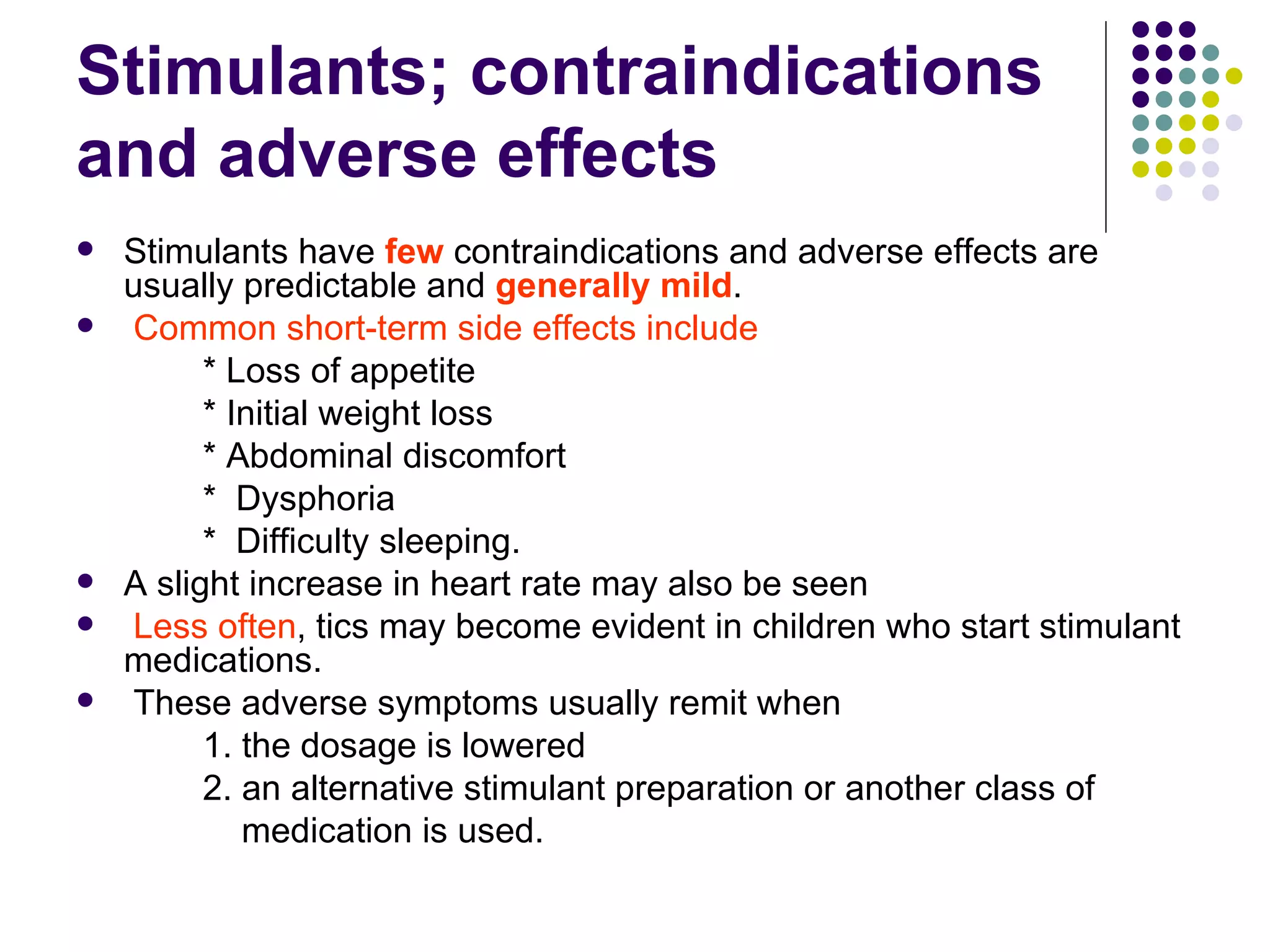 Stimulants; contraindications and adverse effects Stimulants have few contraindications and adverse effects are usually predictable and generally mild . Common short-term side effects include * Loss of appetite * Initial weight loss * Abdominal discomfort * Dysphoria * Difficulty sleeping. A slight increase in heart rate may also be seen Less often , tics may become evident in children who start stimulant medications. These adverse symptoms usually remit when 1. the dosage is lowered 2. an alternative stimulant preparation or another class of medication is used.