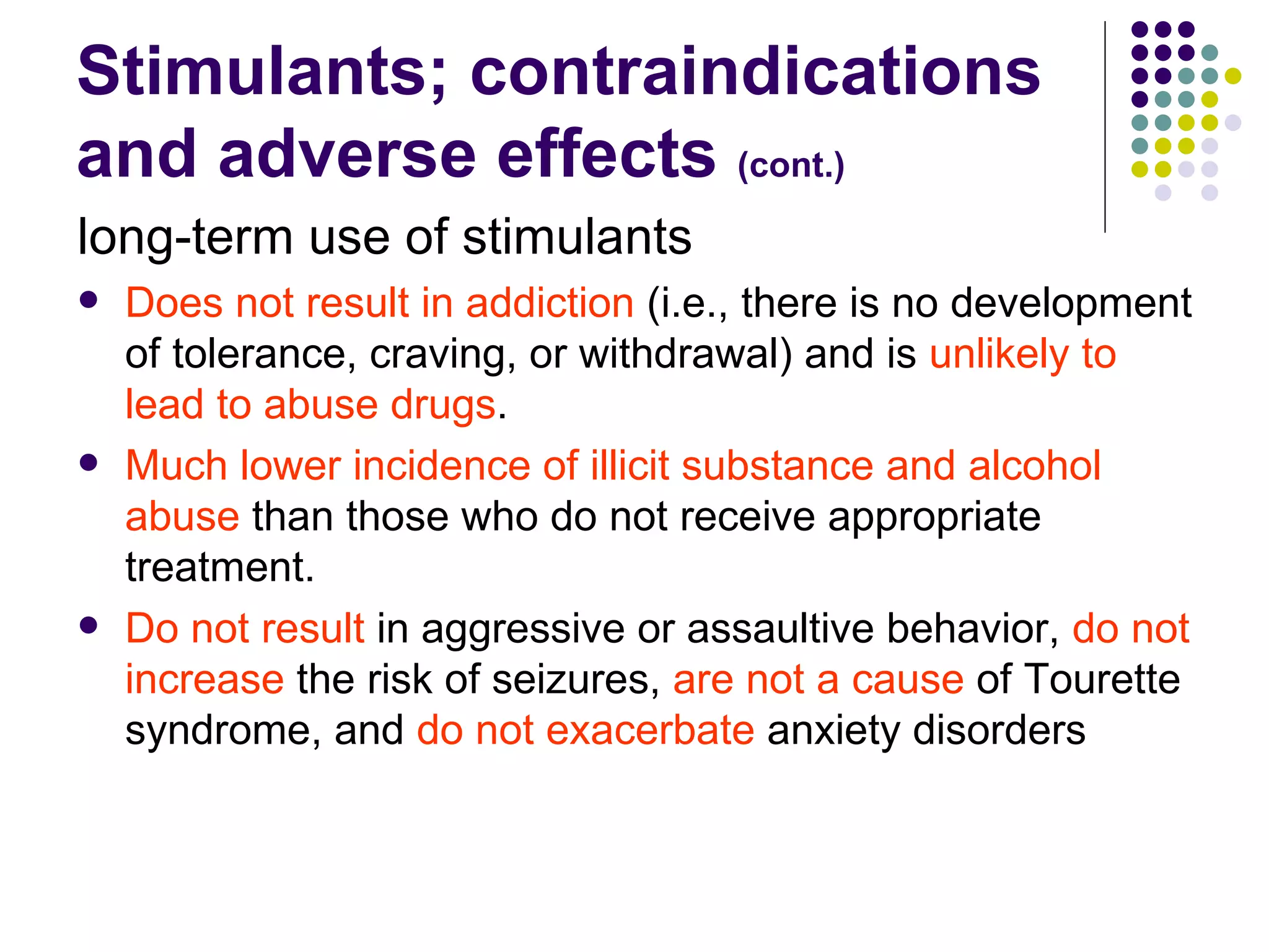 Stimulants; contraindications and adverse effects (cont.) long-term use of stimulants Does not result in addiction (i.e., there is no development of tolerance, craving, or withdrawal) and is unlikely to lead to abuse drugs . Much lower incidence of illicit substance and alcohol abuse than those who do not receive appropriate treatment. Do not result in aggressive or assaultive behavior, do not increase the risk of seizures, are not a cause of Tourette syndrome, and do not exacerbate anxiety disorders