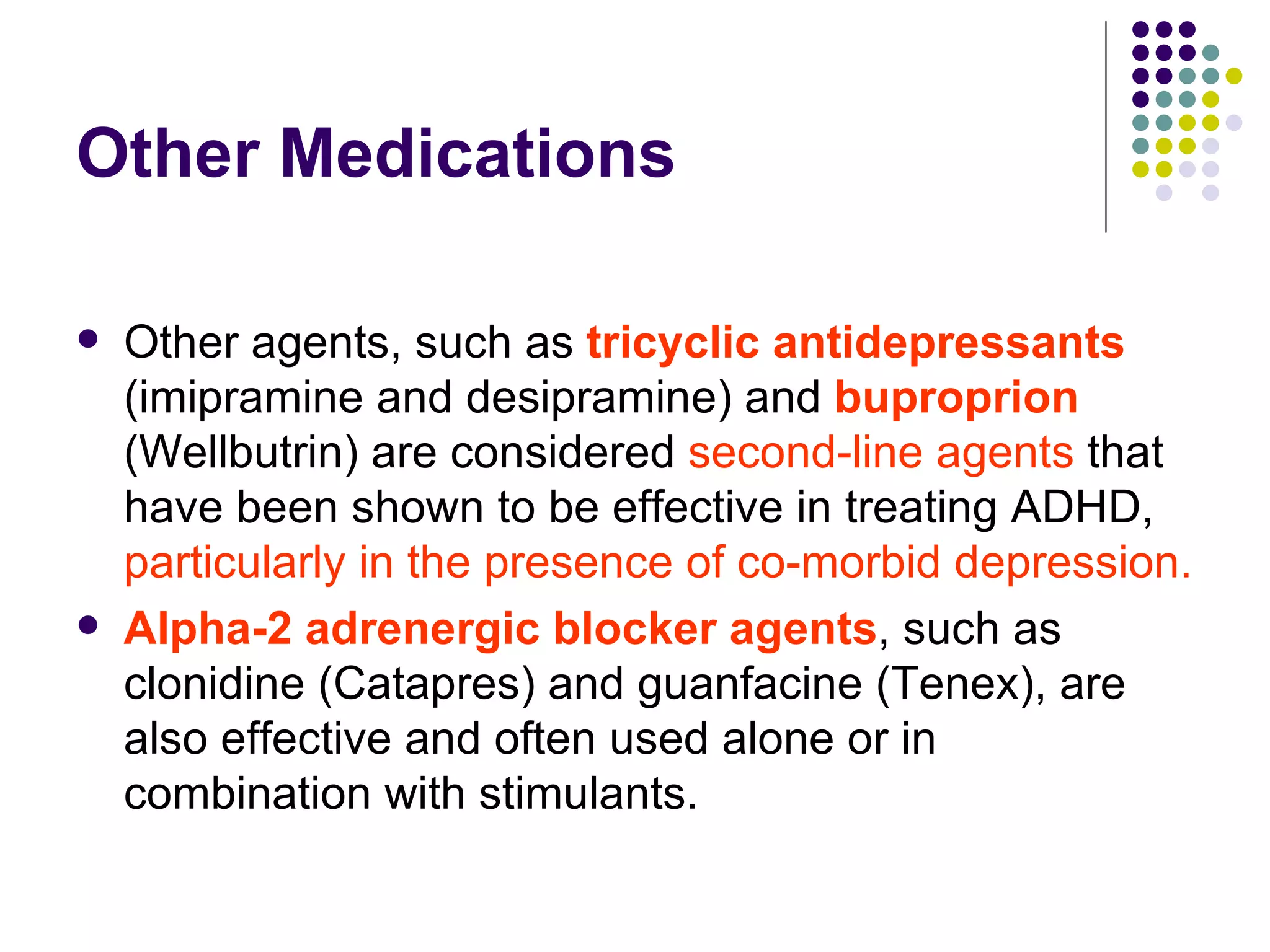 Other Medications Other agents, such as tricyclic antidepressants (imipramine and desipramine) and buproprion (Wellbutrin) are considered second-line agents that have been shown to be effective in treating ADHD, particularly in the presence of co-morbid depression. Alpha-2 adrenergic blocker agents , such as clonidine (Catapres) and guanfacine (Tenex), are also effective and often used alone or in combination with stimulants.