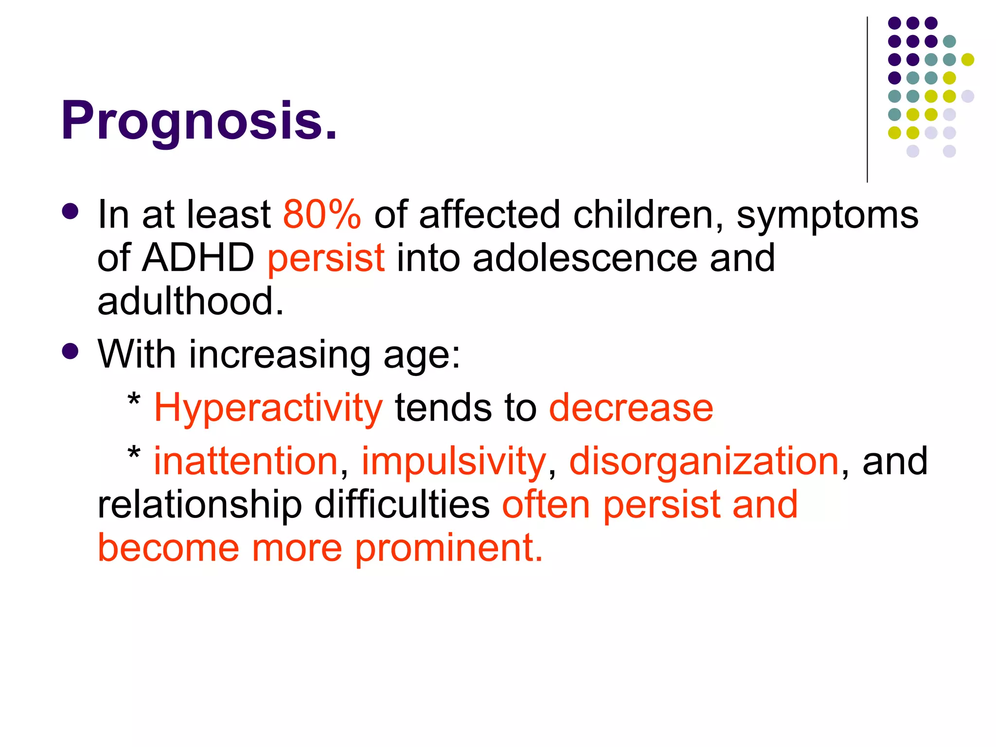 Prognosis. In at least 80% of affected children, symptoms of ADHD persist into adolescence and adulthood. With increasing age: * Hyperactivity tends to decrease * inattention , impulsivity , disorganization , and relationship difficulties often persist and become more prominent.