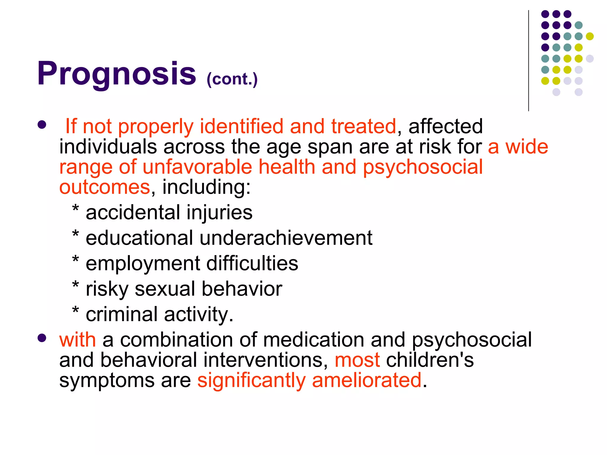 Prognosis (cont.) If not properly identified and treated , affected individuals across the age span are at risk for a wide range of unfavorable health and psychosocial outcomes , including: * accidental injuries * educational underachievement * employment difficulties * risky sexual behavior * criminal activity. with a combination of medication and psychosocial and behavioral interventions, most children's symptoms are significantly ameliorated .