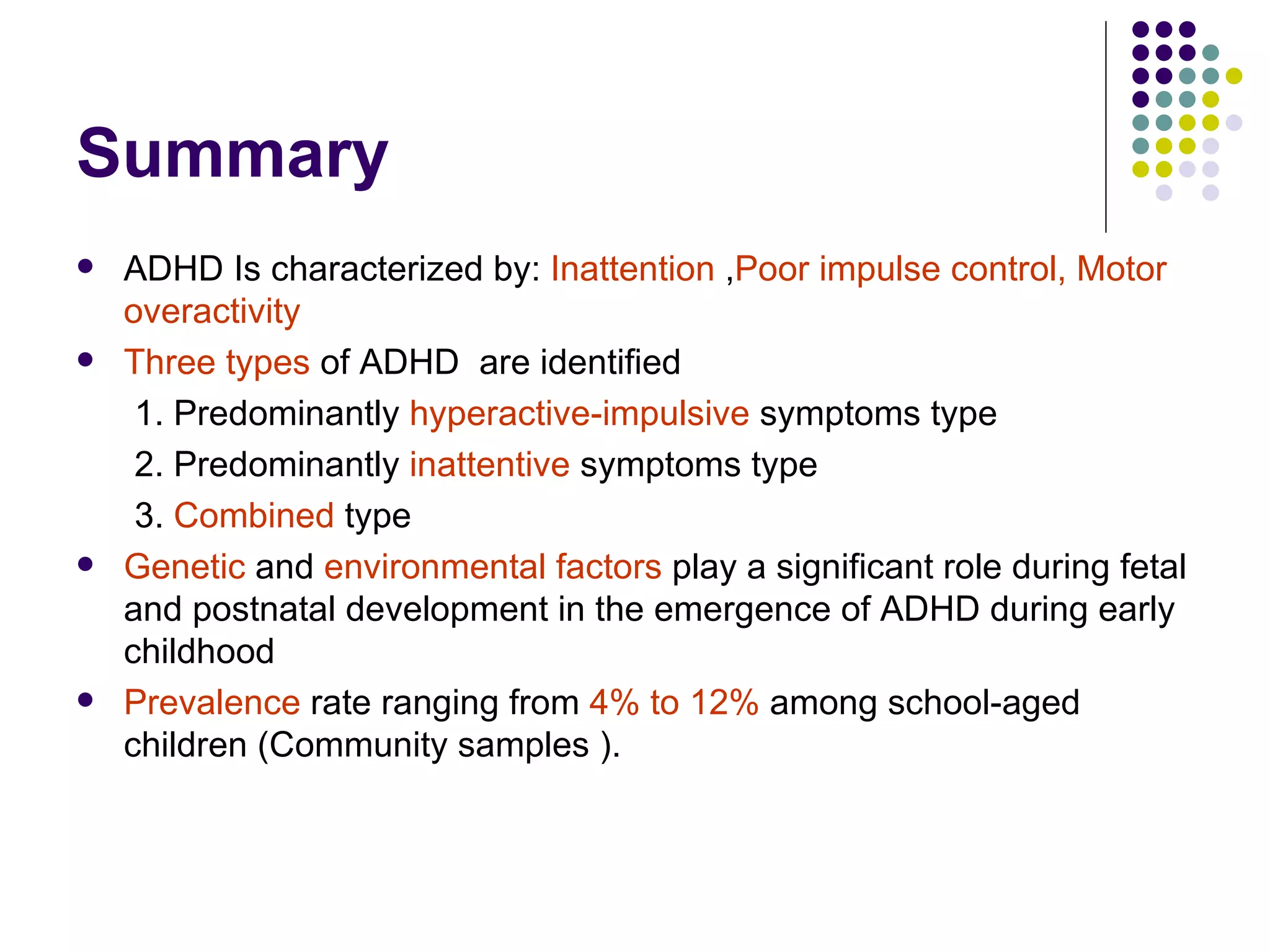 Summary ADHD Is characterized by: Inattention , Poor impulse control, Motor overactivity Three types of ADHD are identified 1. Predominantly hyperactive-impulsive symptoms type 2. Predominantly inattentive symptoms type 3. Combined type Genetic and environmental factors play a significant role during fetal and postnatal development in the emergence of ADHD during early childhood Prevalence rate ranging from 4% to 12% among school-aged children (Community samples ).