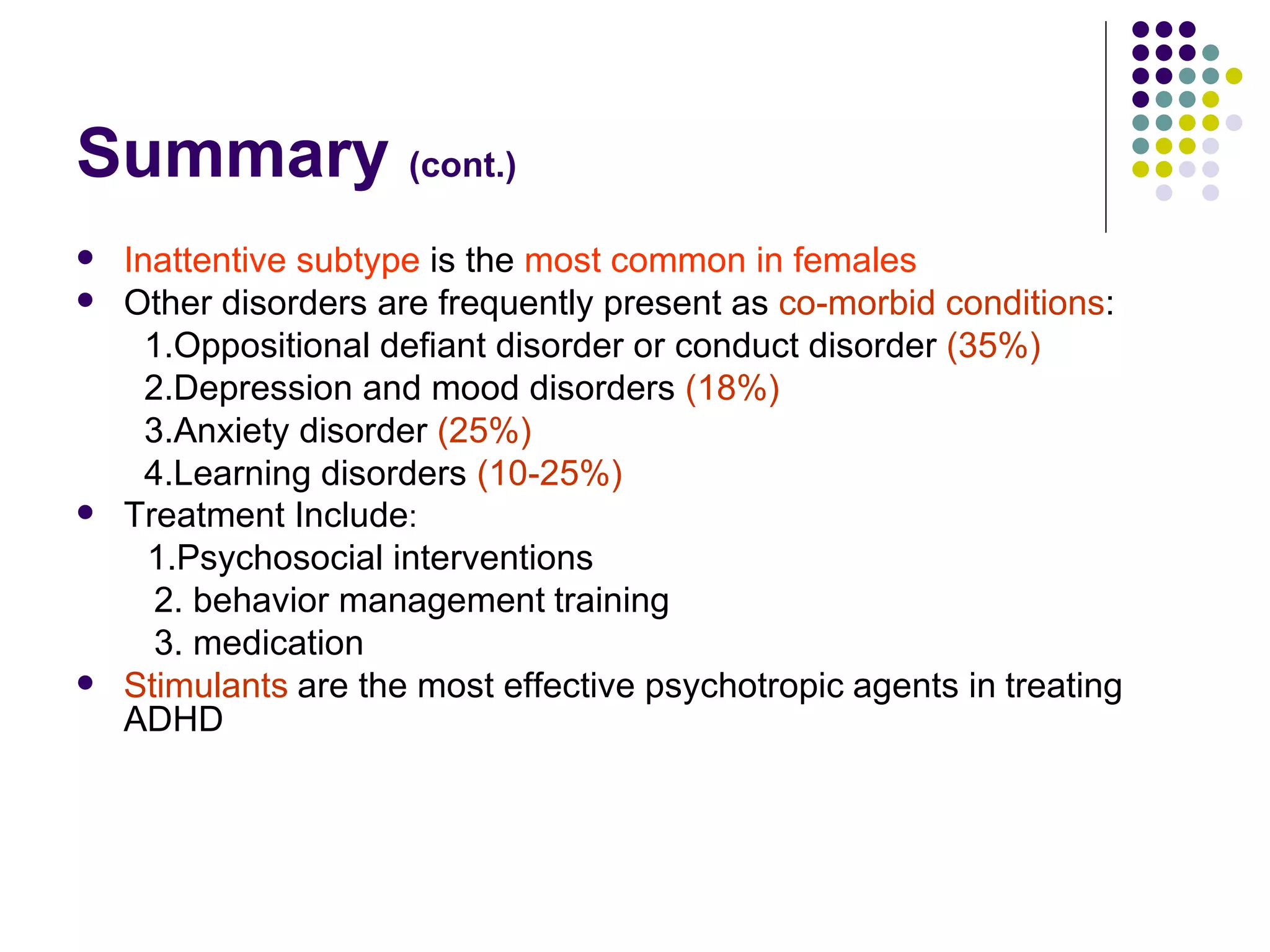 Summary (cont.) Inattentive subtype is the most common in females Other disorders are frequently present as co-morbid conditions : 1.Oppositional defiant disorder or conduct disorder (35%) 2.Depression and mood disorders (18%) 3.Anxiety disorder (25%) 4.Learning disorders (10-25%) Treatment Include : 1.Psychosocial interventions 2. behavior management training 3. medication Stimulants are the most effective psychotropic agents in treating ADHD
