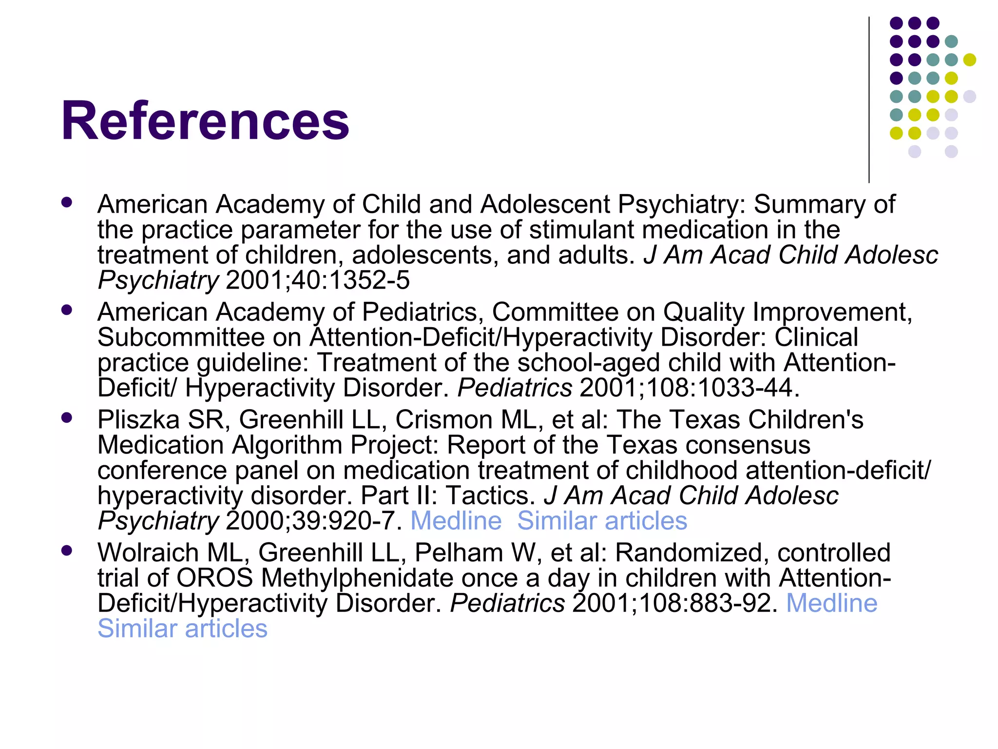 References American Academy of Child and Adolescent Psychiatry: Summary of the practice parameter for the use of stimulant medication in the treatment of children, adolescents, and adults. J Am Acad Child Adolesc Psychiatry 2001;40:1352-5 American Academy of Pediatrics, Committee on Quality Improvement, Subcommittee on Attention-Deficit/Hyperactivity Disorder: Clinical practice guideline: Treatment of the school-aged child with Attention-Deficit/ Hyperactivity Disorder. Pediatrics 2001;108:1033-44. Pliszka SR, Greenhill LL, Crismon ML, et al: The Texas Children's Medication Algorithm Project: Report of the Texas consensus conference panel on medication treatment of childhood attention-deficit/hyperactivity disorder. Part II: Tactics. J Am Acad Child Adolesc Psychiatry 2000;39:920-7. Medline Similar articles Wolraich ML, Greenhill LL, Pelham W, et al: Randomized, controlled trial of OROS Methylphenidate once a day in children with Attention-Deficit/Hyperactivity Disorder. Pediatrics 2001;108:883-92. Medline Similar articles