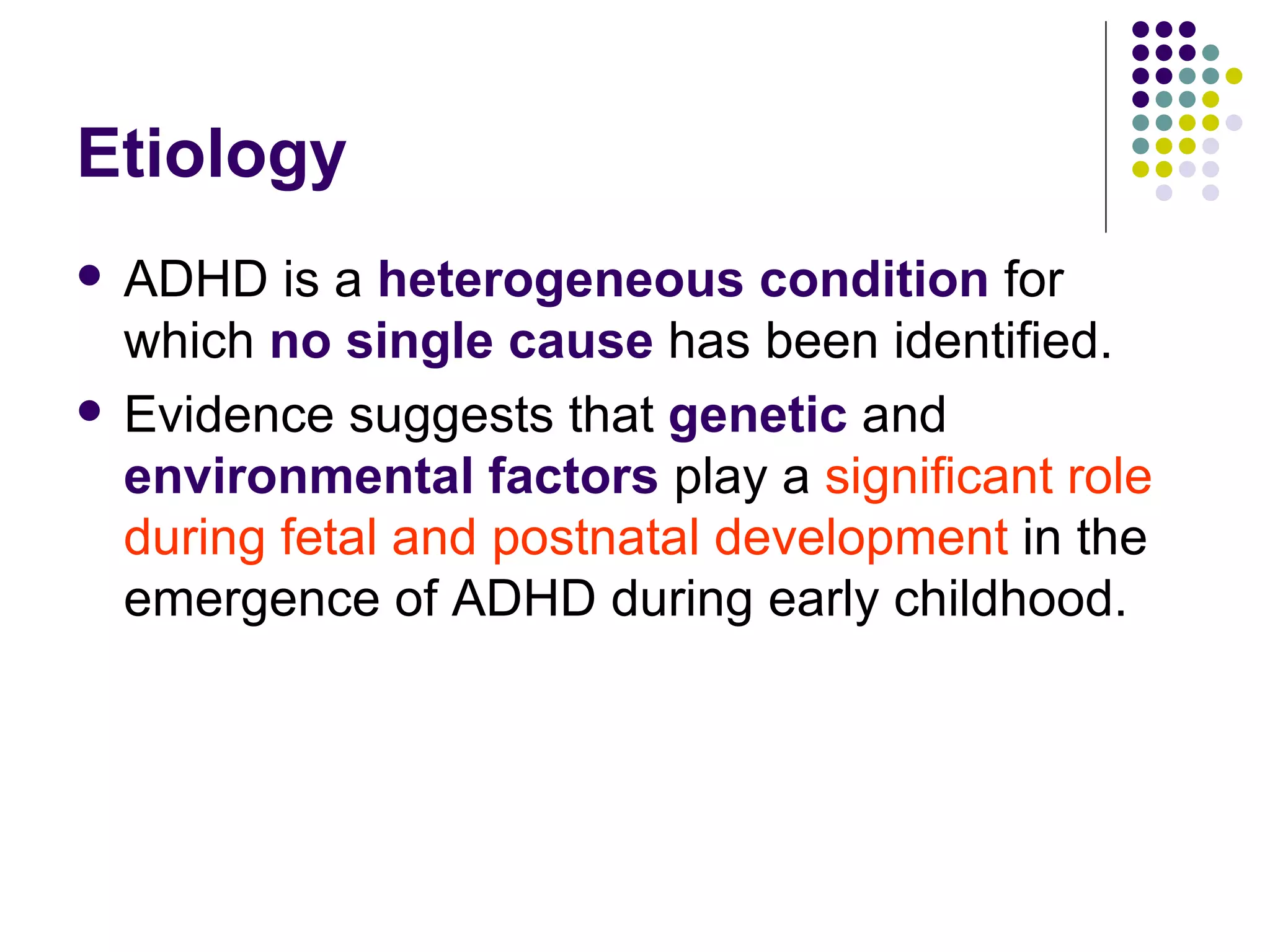 Etiology ADHD is a heterogeneous condition for which no single cause has been identified. Evidence suggests that genetic and environmental factors play a significant role during fetal and postnatal development in the emergence of ADHD during early childhood.