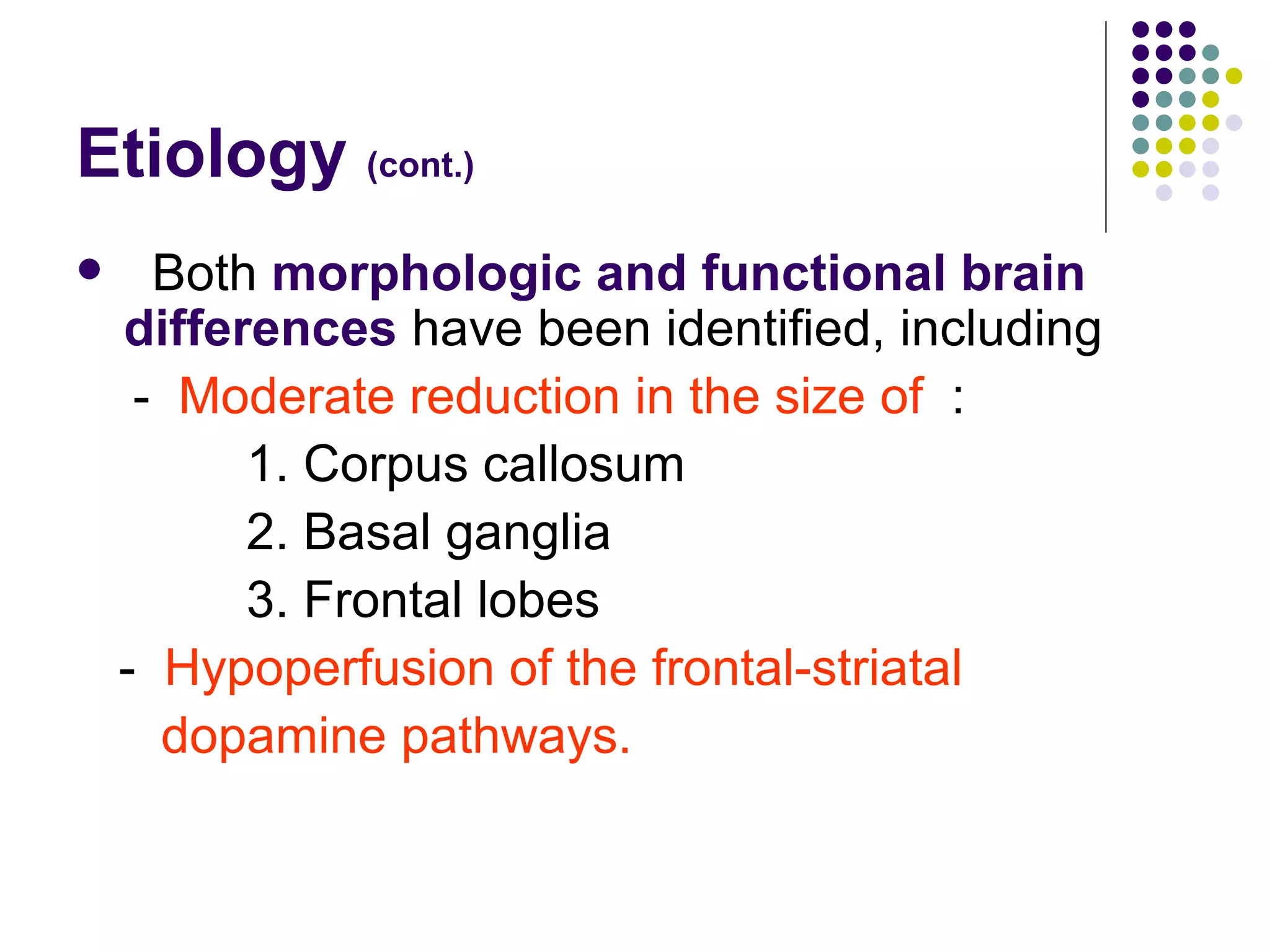 Etiology (cont.) Both morphologic and functional brain differences have been identified, including - Moderate reduction in the size of : 1. Corpus callosum 2. Basal ganglia 3. Frontal lobes - Hypoperfusion of the frontal-striatal dopamine pathways.