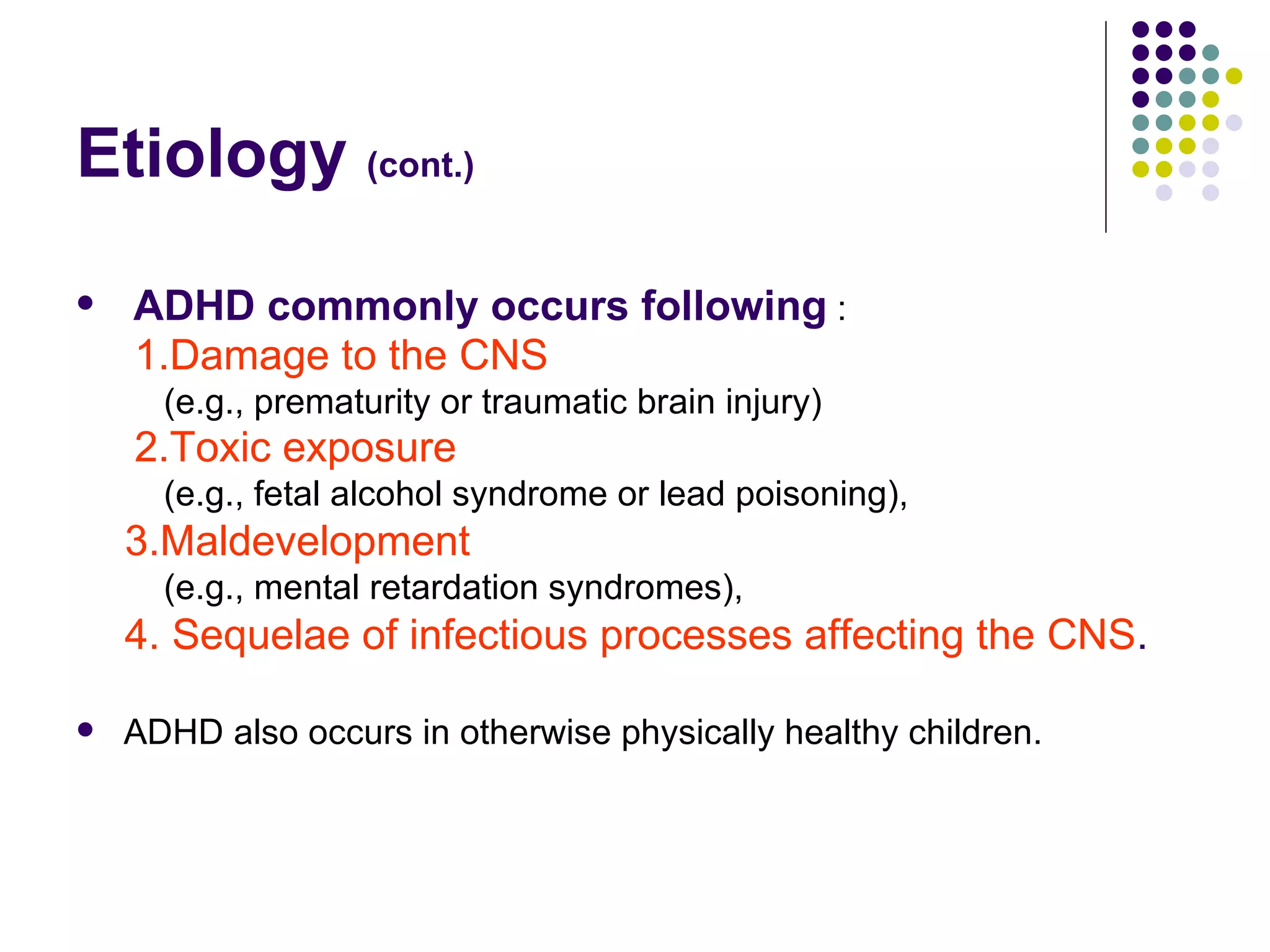 Etiology (cont.) ADHD commonly occurs following : 1.Damage to the CNS (e.g., prematurity or traumatic brain injury) 2.Toxic exposure (e.g., fetal alcohol syndrome or lead poisoning), 3.Maldevelopment (e.g., mental retardation syndromes), 4. Sequelae of infectious processes affecting the CNS . ADHD also occurs in otherwise physically healthy children.