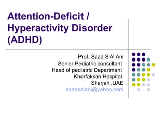 Attention-Deficit / Hyperactivity Disorder (ADHD)  Prof. Saad S Al Ani Senior Pediatric consultant  Head of pediatric Department  Khorfakkan Hospital  Sharjah ,UAE [email_address] 