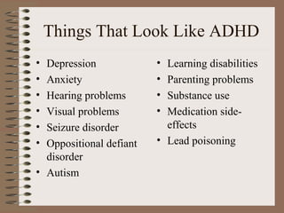 Things That Look Like ADHD
• Depression
• Anxiety
• Hearing problems
• Visual problems
• Seizure disorder
• Oppositional defiant
disorder
• Autism
• Learning disabilities
• Parenting problems
• Substance use
• Medication side-
effects
• Lead poisoning
 