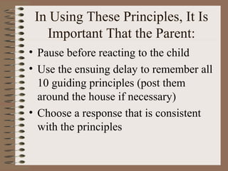 In Using These Principles, It Is
Important That the Parent:
• Pause before reacting to the child
• Use the ensuing delay to remember all
10 guiding principles (post them
around the house if necessary)
• Choose a response that is consistent
with the principles
 
