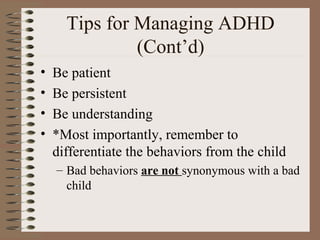 Tips for Managing ADHD
(Cont’d)
• Be patient
• Be persistent
• Be understanding
• *Most importantly, remember to
differentiate the behaviors from the child
– Bad behaviors are not synonymous with a bad
child
 