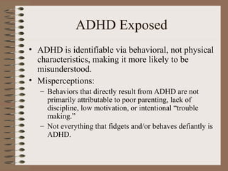 ADHD Exposed
• ADHD is identifiable via behavioral, not physical
characteristics, making it more likely to be
misunderstood.
• Misperceptions:
– Behaviors that directly result from ADHD are not
primarily attributable to poor parenting, lack of
discipline, low motivation, or intentional “trouble
making.”
– Not everything that fidgets and/or behaves defiantly is
ADHD.
 
