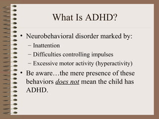 What Is ADHD?
• Neurobehavioral disorder marked by:
– Inattention
– Difficulties controlling impulses
– Excessive motor activity (hyperactivity)
• Be aware…the mere presence of these
behaviors does not mean the child has
ADHD.
 