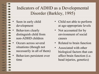 Indicators of ADHD as a Developmental
Disorder (Barkley, 1995)
• Seen in early child
development
• Behaviors clearly
distinguish child from
non-ADHD children
• Occurs across several
situations (though not
necessarily in all of them)
• Behaviors persistent over
time
• Child not able to perform
at age-appropriate levels
• Not accounted for by
environment of social
causes
• Related to brain function
• Associated with other
biological factors that can
affect brain function (i.e.
head injuries, genetics)
 