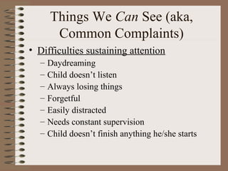 Things We Can See (aka,
Common Complaints)
• Difficulties sustaining attention
– Daydreaming
– Child doesn’t listen
– Always losing things
– Forgetful
– Easily distracted
– Needs constant supervision
– Child doesn’t finish anything he/she starts
 