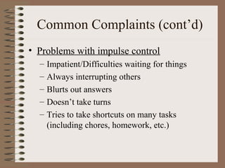 Common Complaints (cont’d)
• Problems with impulse control
– Impatient/Difficulties waiting for things
– Always interrupting others
– Blurts out answers
– Doesn’t take turns
– Tries to take shortcuts on many tasks
(including chores, homework, etc.)
 