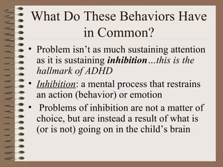 What Do These Behaviors Have
in Common?
• Problem isn’t as much sustaining attention
as it is sustaining inhibition…this is the
hallmark of ADHD
• Inhibition: a mental process that restrains
an action (behavior) or emotion
• Problems of inhibition are not a matter of
choice, but are instead a result of what is
(or is not) going on in the child’s brain
 