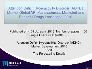 Attention Deficit Hyperactivity Disorder (ADHD)
Market-Global API Manufacturers, Marketed and
Phase III Drugs Landscape, 2016
Attention Deficit Hyperactivity Disorder (ADHD)-
Market Development,2016
And
The Forecasting Details
Published on - 01 January, 2016| Number of pages : 100
Single User Price: $2000
 