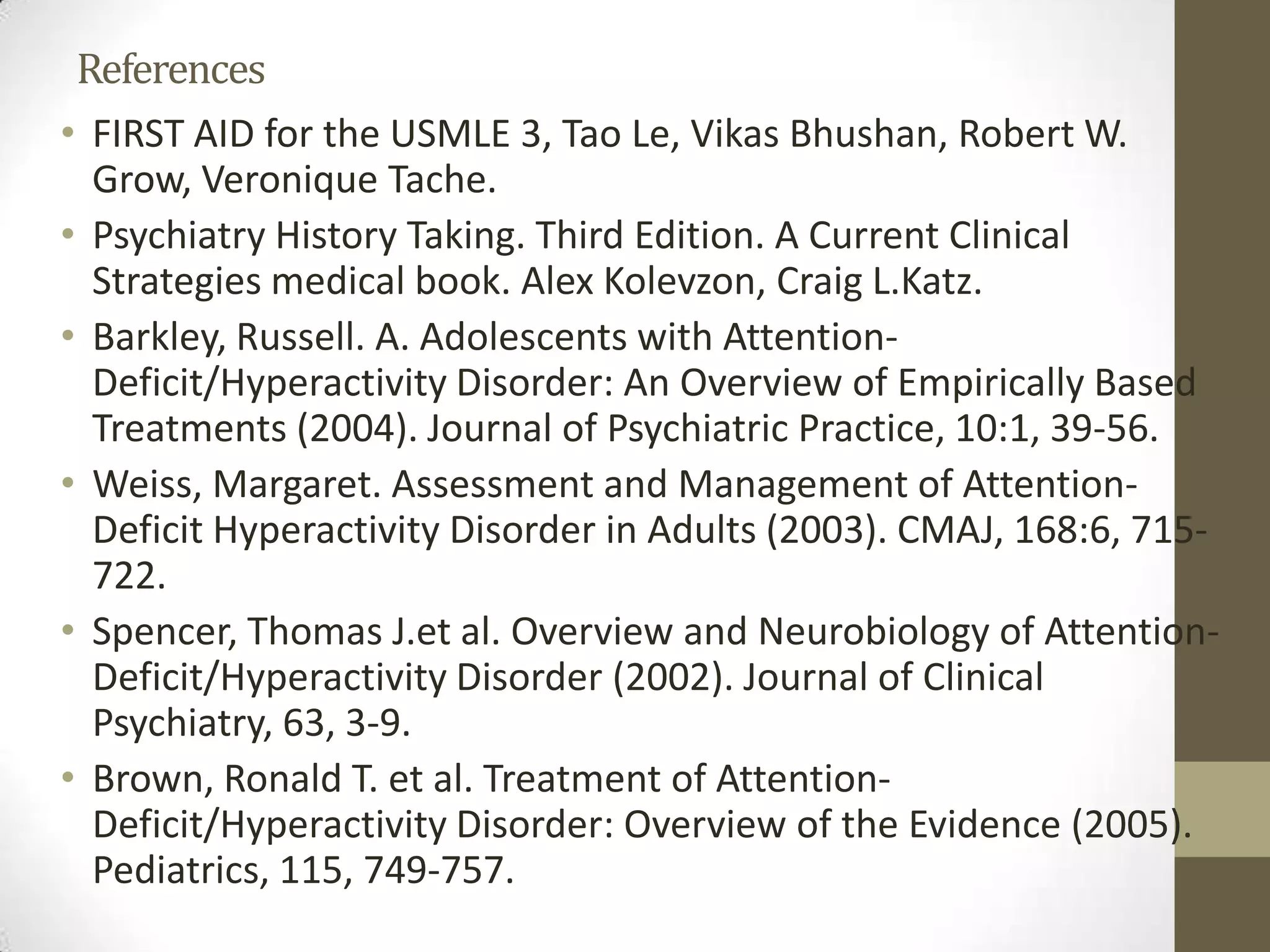 References
• FIRST AID for the USMLE 3, Tao Le, Vikas Bhushan, Robert W.
Grow, Veronique Tache.
• Psychiatry History Taking. Third Edition. A Current Clinical
Strategies medical book. Alex Kolevzon, Craig L.Katz.
• Barkley, Russell. A. Adolescents with Attention-
Deficit/Hyperactivity Disorder: An Overview of Empirically Based
Treatments (2004). Journal of Psychiatric Practice, 10:1, 39-56.
• Weiss, Margaret. Assessment and Management of Attention-
Deficit Hyperactivity Disorder in Adults (2003). CMAJ, 168:6, 715-
722.
• Spencer, Thomas J.et al. Overview and Neurobiology of Attention-
Deficit/Hyperactivity Disorder (2002). Journal of Clinical
Psychiatry, 63, 3-9.
• Brown, Ronald T. et al. Treatment of Attention-
Deficit/Hyperactivity Disorder: Overview of the Evidence (2005).
Pediatrics, 115, 749-757.