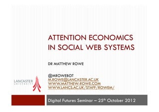 ATTENTION ECONOMICS
IN SOCIAL WEB SYSTEMS
DR MATTHEW ROWE

@MROWEBOT
M.ROWE@LANCASTER.AC.UK
WWW.MATTHEW-ROWE.COM
WWW.LANCS.AC.UK/STAFF/ROWEM/


Digital Futures Seminar – 25th October 2012
 