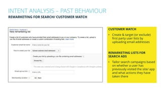 INTENT ANALYSIS – PAST BEHAVIOUR
REMARKETING FOR SEARCH/ CUSTOMER MATCH
CUSTOMER MATCH
• Create & target (or exclude)
first party user lists by
uploading email addresses
REMARKETING LISTS FOR
SEARCH ADS
• Tailor search campaigns based
on whether a user has
previously visited the site/ app
and what actions they have
taken there
 