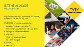 Right time marketing. If delivered at the optimal
moment, it can feel like real time.
Model bidding/ manage ads based on:
• Certain programmes airing on TV
• Competitors/ you/ partners advertise on TV
• Changes in weather conditions
• Live events
• Stock market performance
• Inventory changes
• Delays
• CRM data
INTENT ANALYSIS
MORE MOMENTS
 