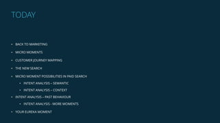 • BACK TO MARKETING
• MICRO MOMENTS
• CUSTOMER JOURNEY MAPPING
• THE NEW SEARCH
• MICRO MOMENT POSSIBILITIES IN PAID SEARCH
• INTENT ANALYSIS – SEMANTIC
• INTENT ANALYSIS – CONTEXT
• INTENT ANALYSIS – PAST BEHAVIOUR
• INTENT ANALYSIS - MORE MOMENTS
• YOUR EUREKA MOMENT
TODAY
 