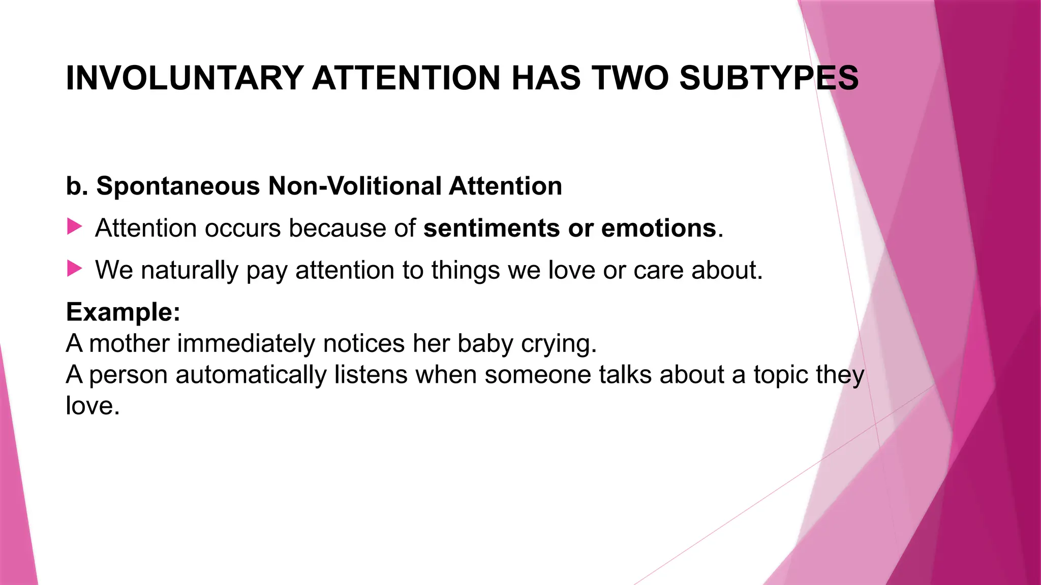 INVOLUNTARY ATTENTION HAS TWO SUBTYPES
b. Spontaneous Non-Volitional Attention
 Attention occurs because of sentiments or emotions.
 We naturally pay attention to things we love or care about.
Example:
A mother immediately notices her baby crying.
A person automatically listens when someone talks about a topic they
love.
 