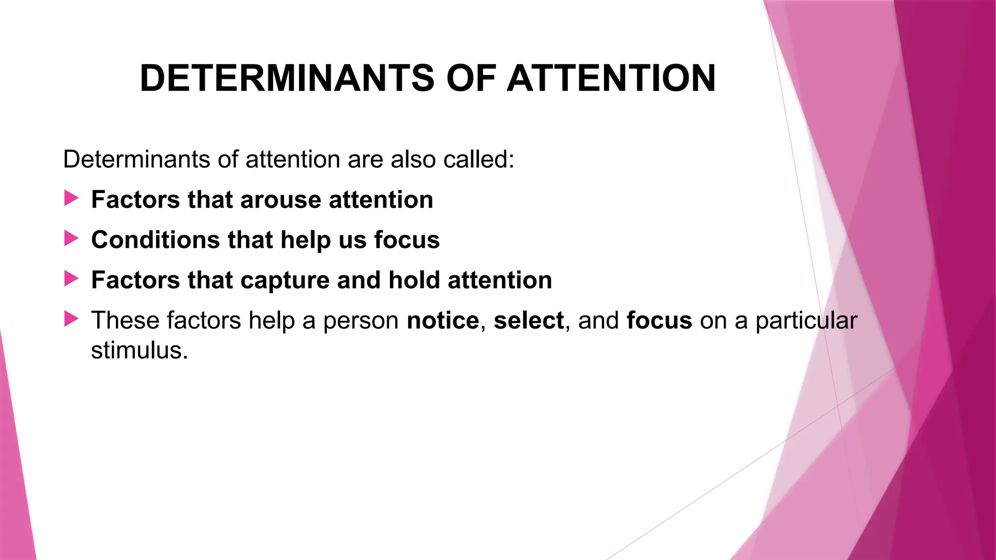 DETERMINANTS OF ATTENTION
Determinants of attention are also called:
 Factors that arouse attention
 Conditions that help us focus
 Factors that capture and hold attention
 These factors help a person notice, select, and focus on a particular
stimulus.
 