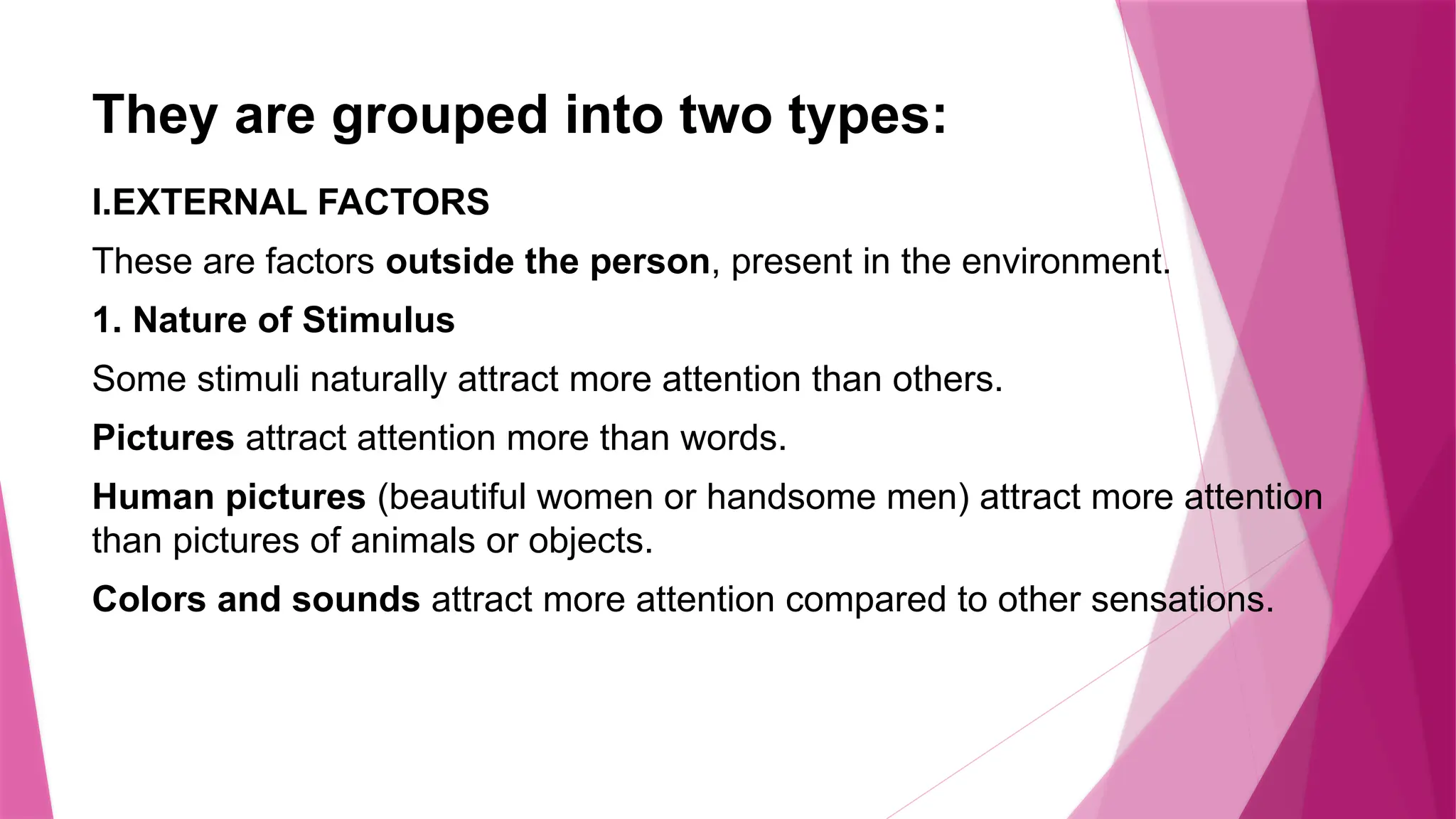 They are grouped into two types:
I.EXTERNAL FACTORS
These are factors outside the person, present in the environment.
1. Nature of Stimulus
Some stimuli naturally attract more attention than others.
Pictures attract attention more than words.
Human pictures (beautiful women or handsome men) attract more attention
than pictures of animals or objects.
Colors and sounds attract more attention compared to other sensations.
 