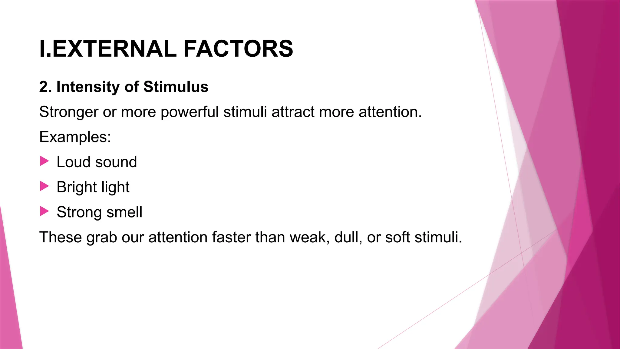 I.EXTERNAL FACTORS
2. Intensity of Stimulus
Stronger or more powerful stimuli attract more attention.
Examples:
 Loud sound
 Bright light
 Strong smell
These grab our attention faster than weak, dull, or soft stimuli.
 