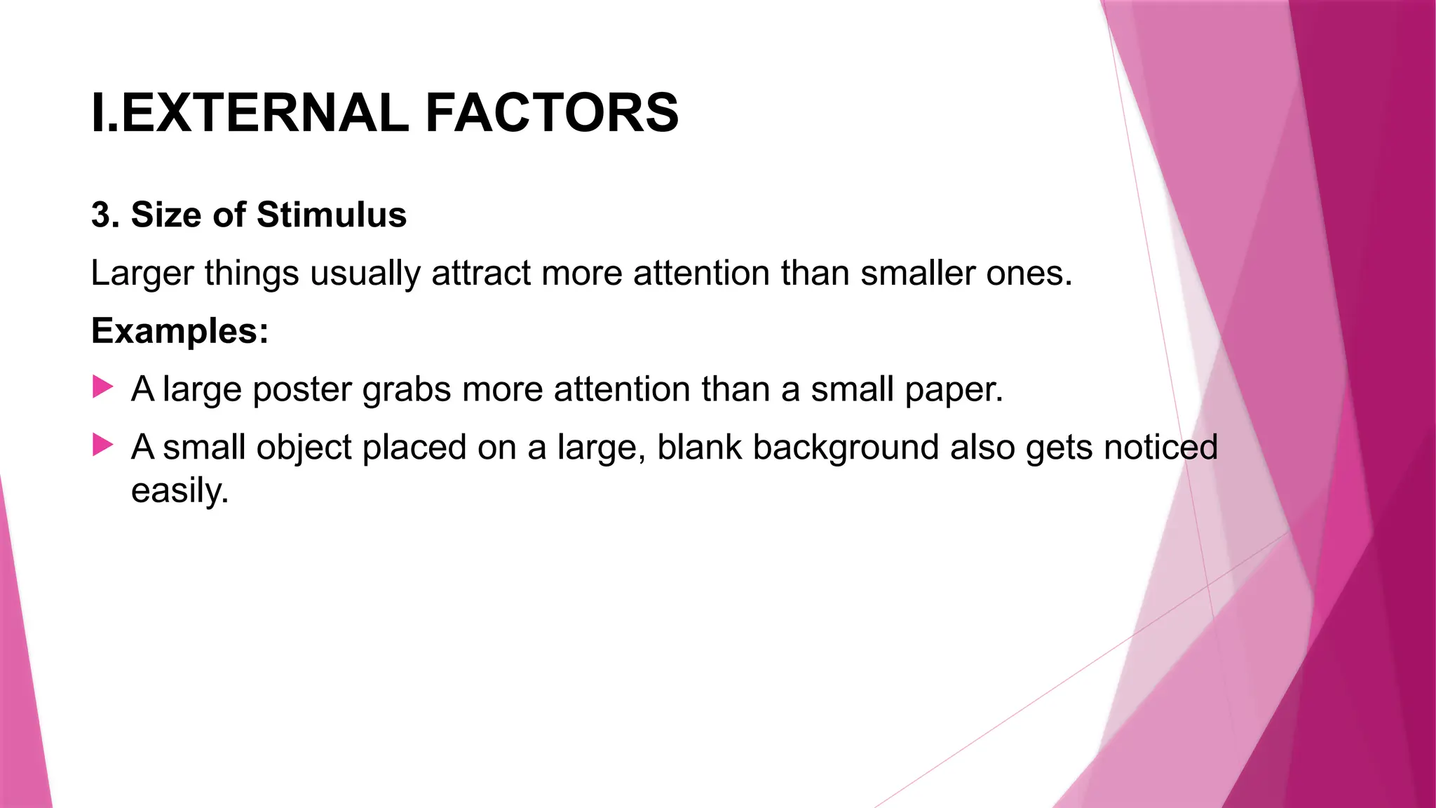 I.EXTERNAL FACTORS
3. Size of Stimulus
Larger things usually attract more attention than smaller ones.
Examples:
 A large poster grabs more attention than a small paper.
 A small object placed on a large, blank background also gets noticed
easily.
 