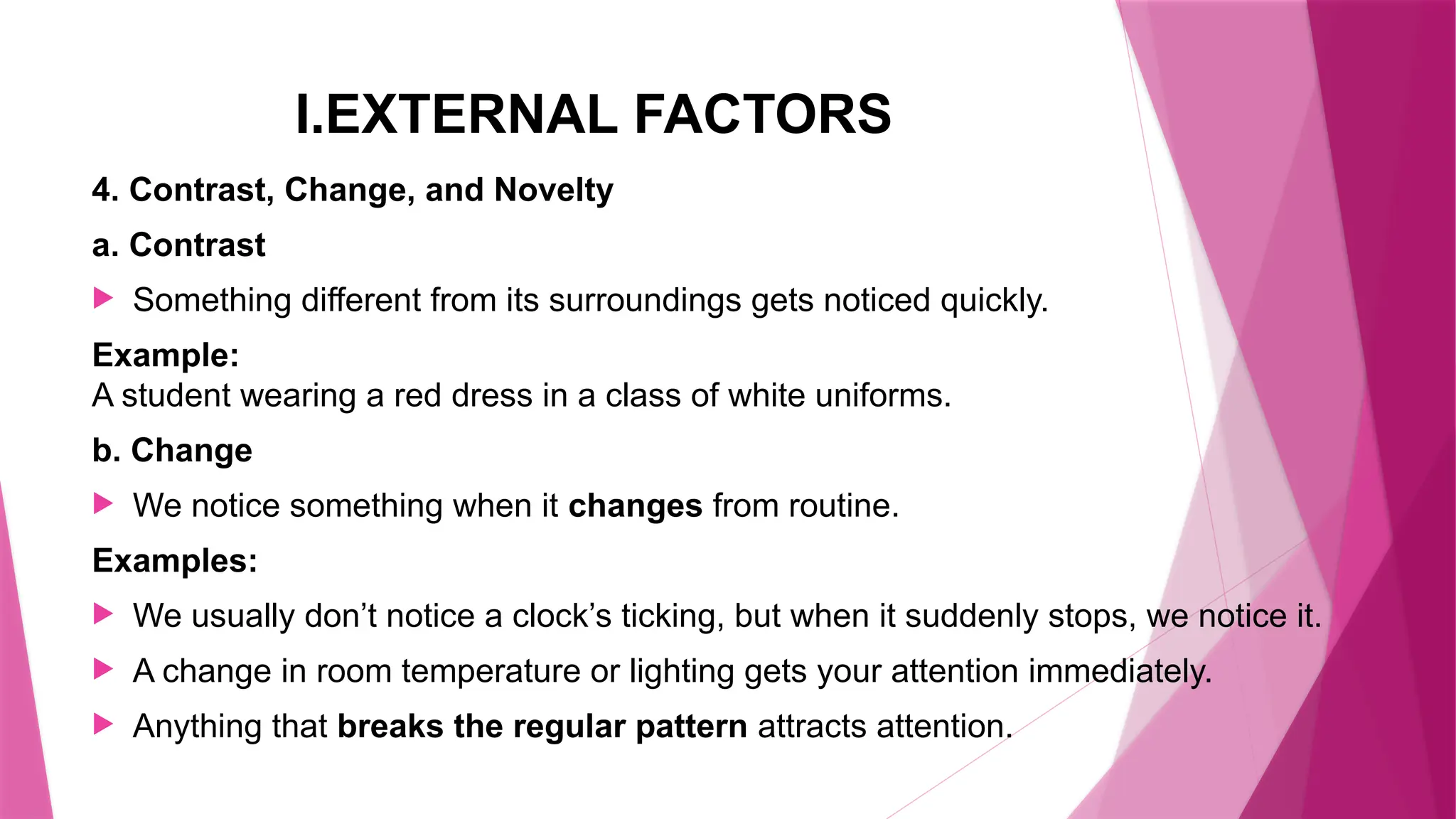 I.EXTERNAL FACTORS
4. Contrast, Change, and Novelty
a. Contrast
 Something different from its surroundings gets noticed quickly.
Example:
A student wearing a red dress in a class of white uniforms.
b. Change
 We notice something when it changes from routine.
Examples:
 We usually don’t notice a clock’s ticking, but when it suddenly stops, we notice it.
 A change in room temperature or lighting gets your attention immediately.
 Anything that breaks the regular pattern attracts attention.
 