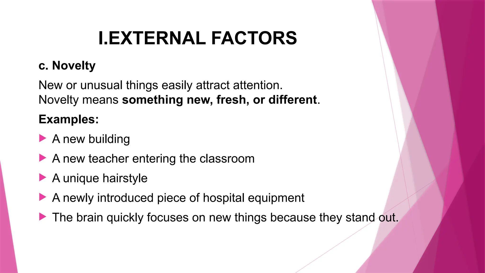 I.EXTERNAL FACTORS
c. Novelty
New or unusual things easily attract attention.
Novelty means something new, fresh, or different.
Examples:
 A new building
 A new teacher entering the classroom
 A unique hairstyle
 A newly introduced piece of hospital equipment
 The brain quickly focuses on new things because they stand out.
 