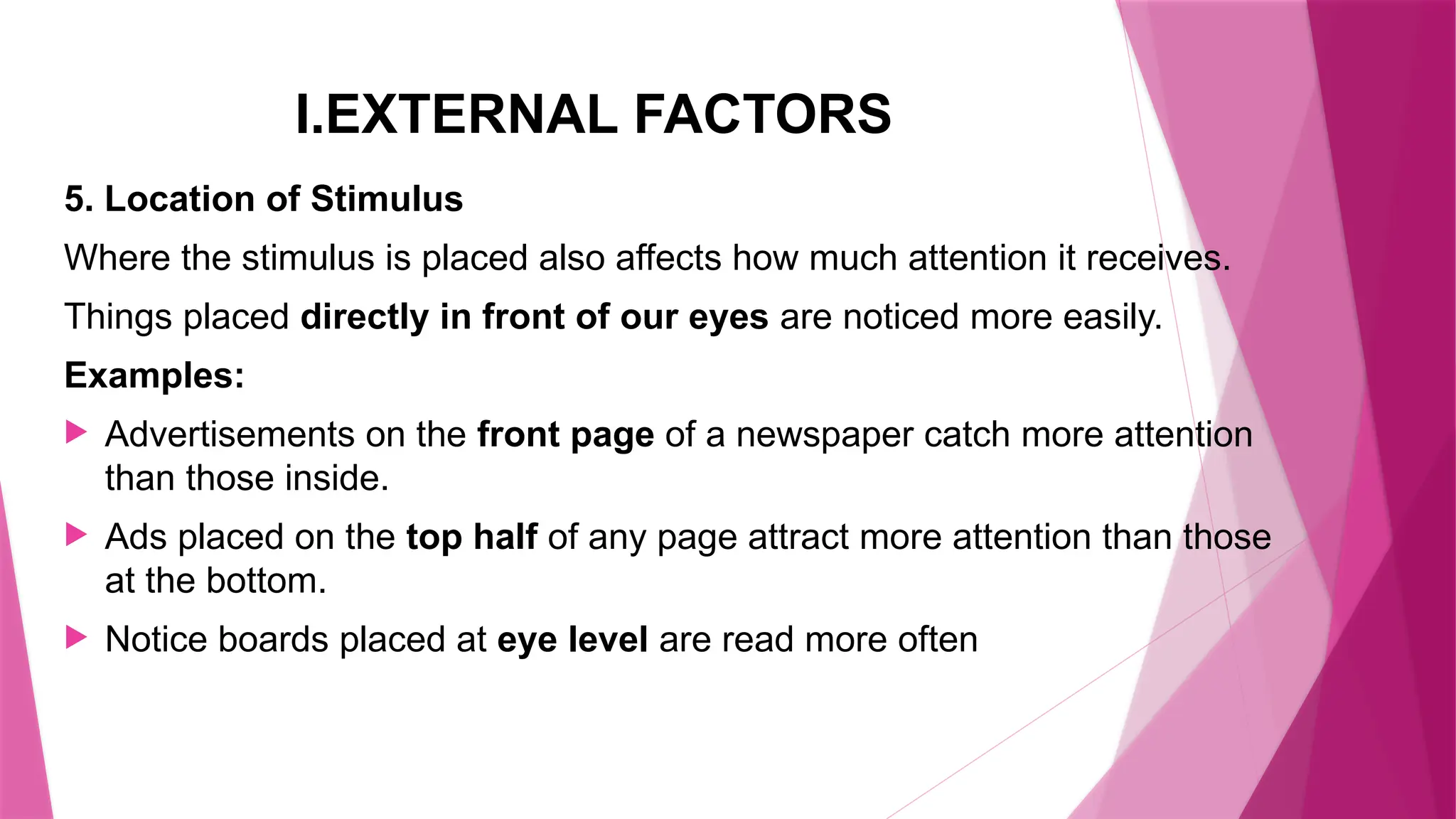 I.EXTERNAL FACTORS
5. Location of Stimulus
Where the stimulus is placed also affects how much attention it receives.
Things placed directly in front of our eyes are noticed more easily.
Examples:
 Advertisements on the front page of a newspaper catch more attention
than those inside.
 Ads placed on the top half of any page attract more attention than those
at the bottom.
 Notice boards placed at eye level are read more often
 