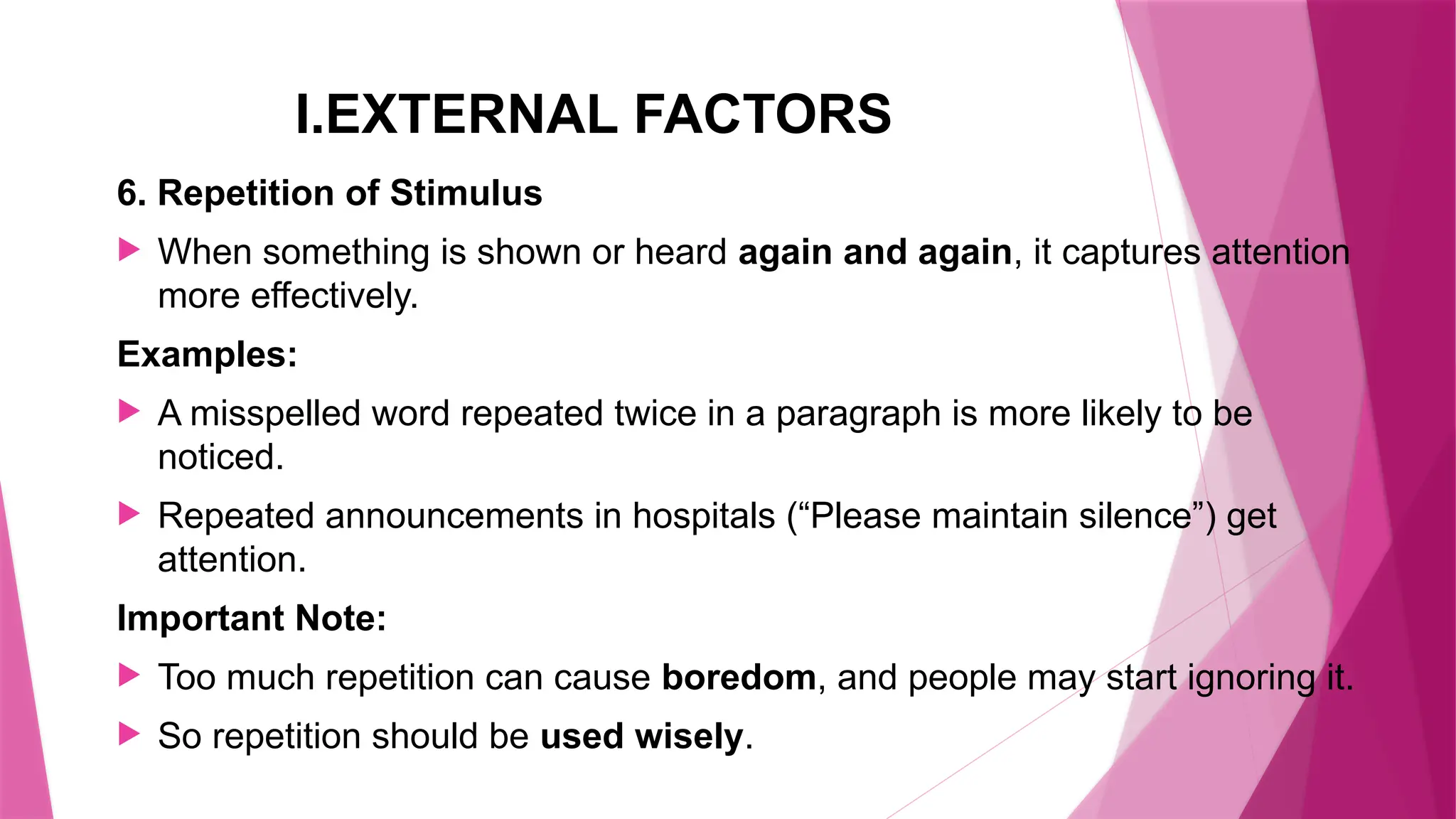 I.EXTERNAL FACTORS
6. Repetition of Stimulus
 When something is shown or heard again and again, it captures attention
more effectively.
Examples:
 A misspelled word repeated twice in a paragraph is more likely to be
noticed.
 Repeated announcements in hospitals (“Please maintain silence”) get
attention.
Important Note:
 Too much repetition can cause boredom, and people may start ignoring it.
 So repetition should be used wisely.
 