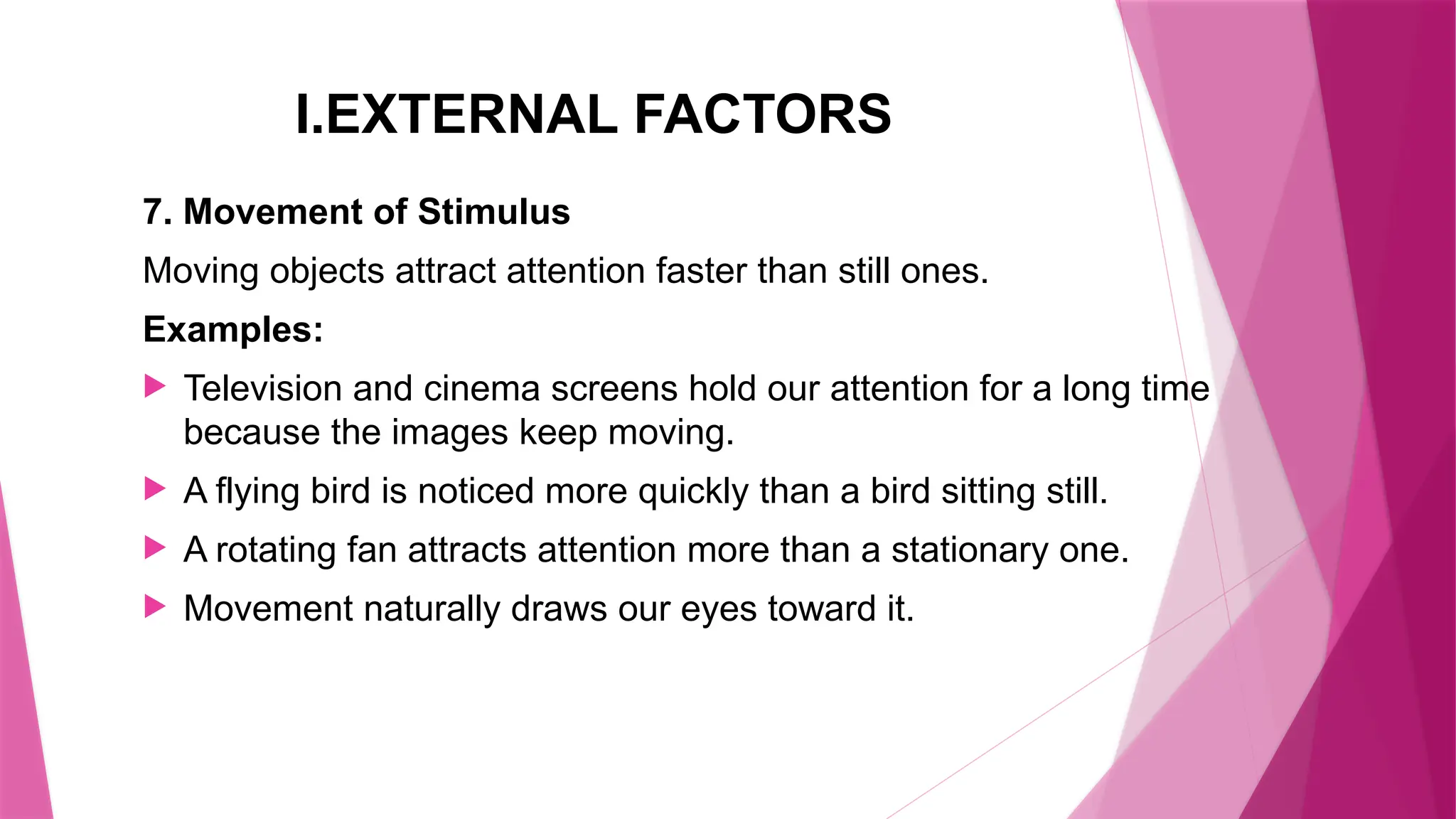 I.EXTERNAL FACTORS
7. Movement of Stimulus
Moving objects attract attention faster than still ones.
Examples:
 Television and cinema screens hold our attention for a long time
because the images keep moving.
 A flying bird is noticed more quickly than a bird sitting still.
 A rotating fan attracts attention more than a stationary one.
 Movement naturally draws our eyes toward it.
 