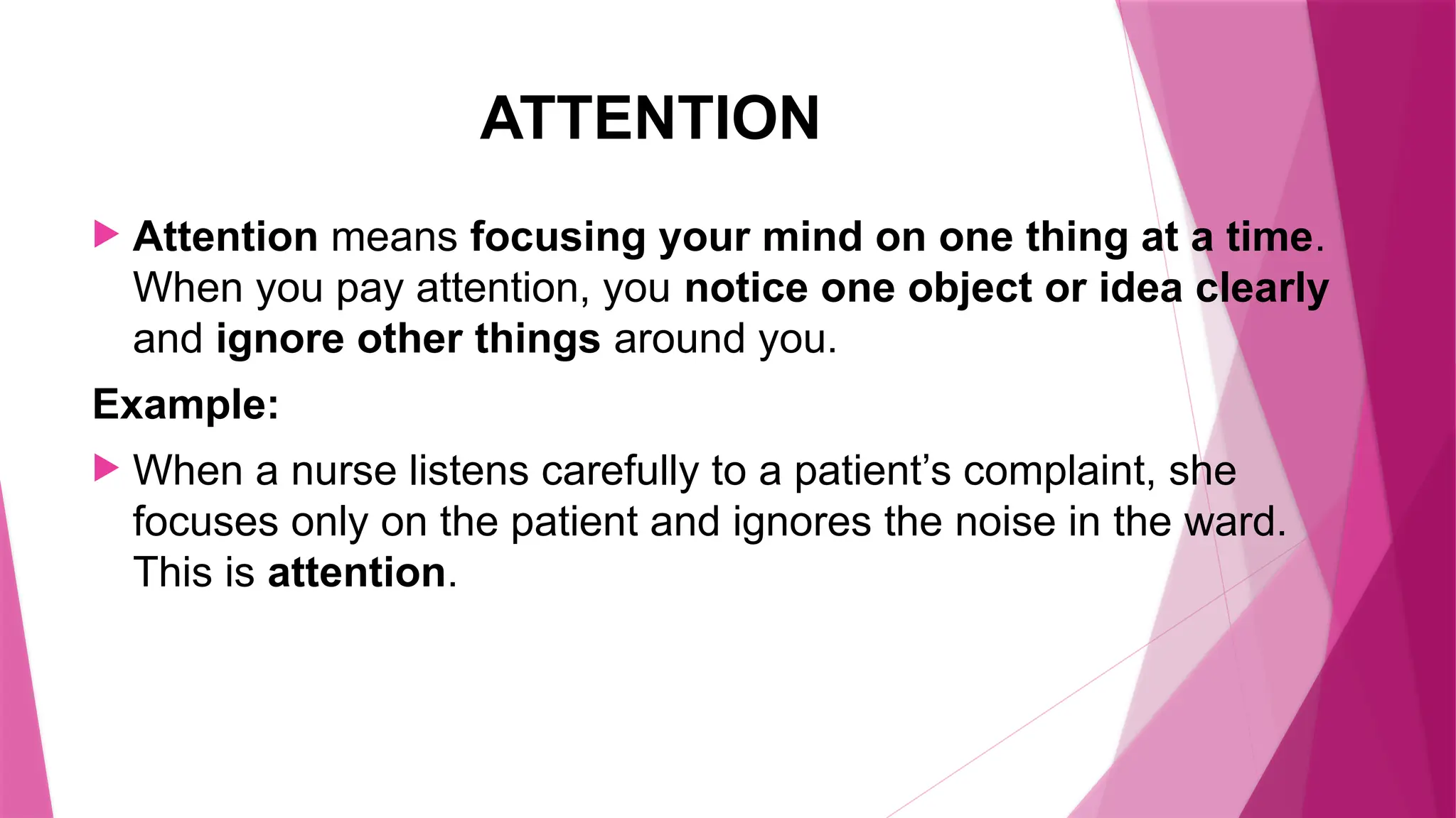 ATTENTION
 Attention means focusing your mind on one thing at a time.
When you pay attention, you notice one object or idea clearly
and ignore other things around you.
Example:
 When a nurse listens carefully to a patient’s complaint, she
focuses only on the patient and ignores the noise in the ward.
This is attention.
 
