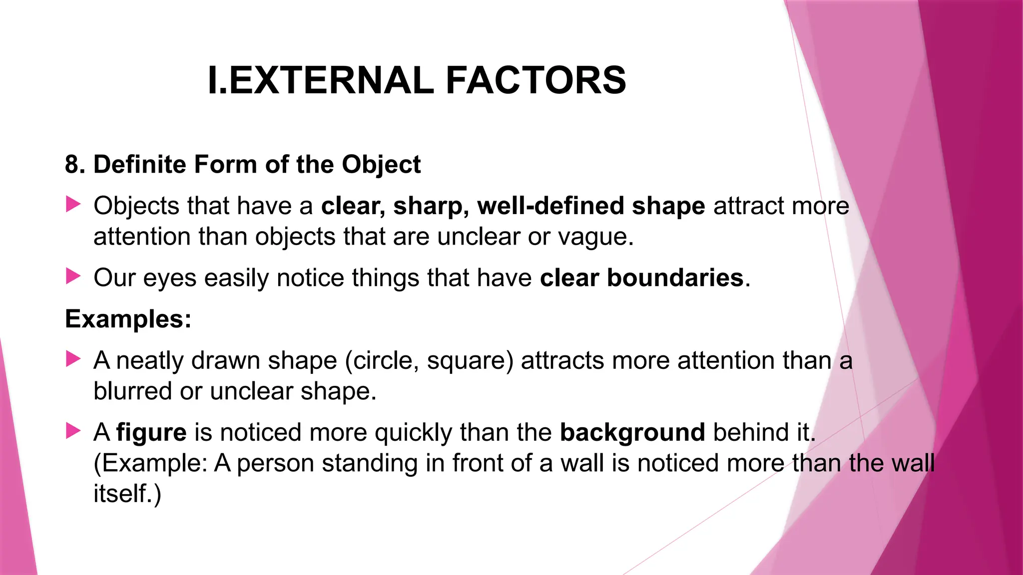 I.EXTERNAL FACTORS
8. Definite Form of the Object
 Objects that have a clear, sharp, well-defined shape attract more
attention than objects that are unclear or vague.
 Our eyes easily notice things that have clear boundaries.
Examples:
 A neatly drawn shape (circle, square) attracts more attention than a
blurred or unclear shape.
 A figure is noticed more quickly than the background behind it.
(Example: A person standing in front of a wall is noticed more than the wall
itself.)
 