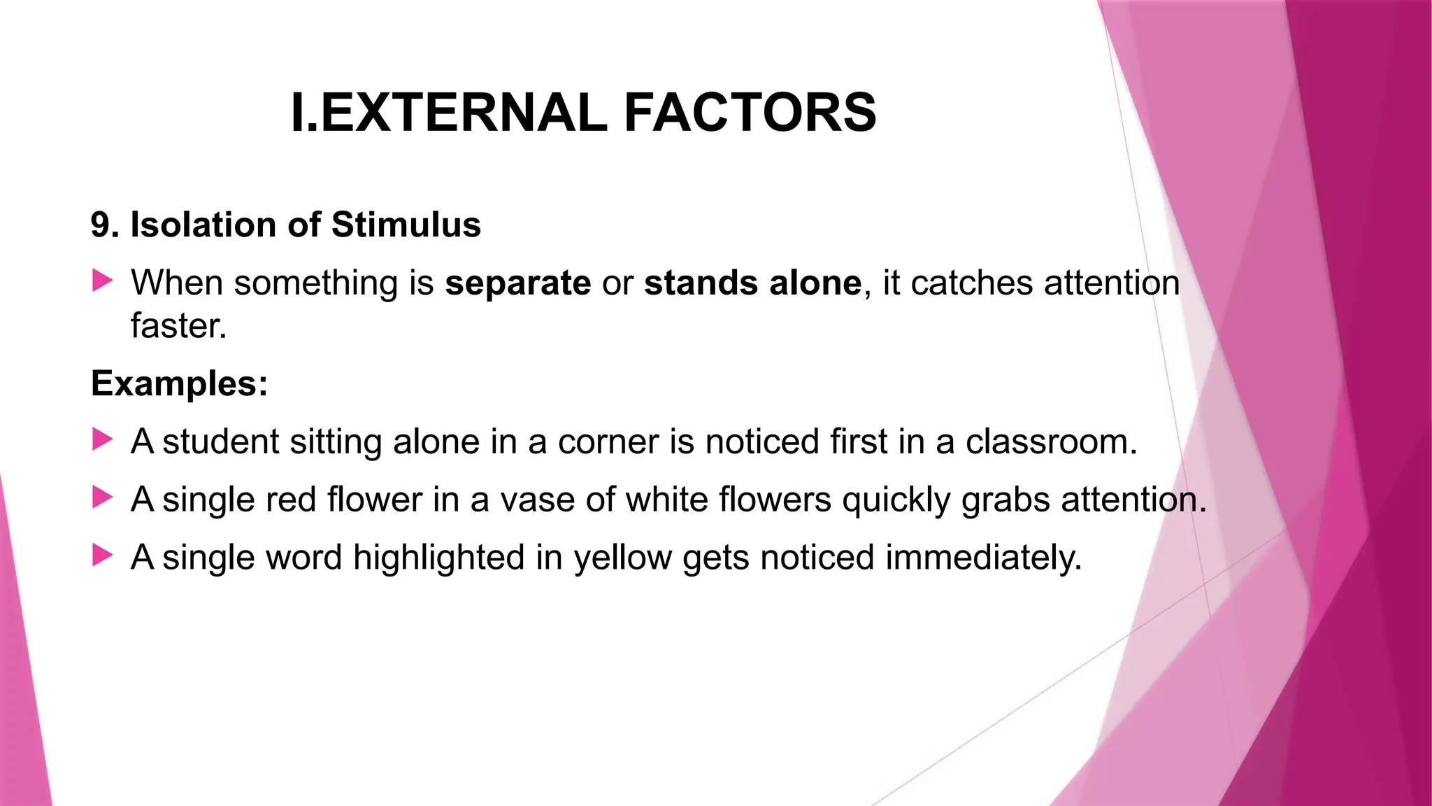 I.EXTERNAL FACTORS
9. Isolation of Stimulus
 When something is separate or stands alone, it catches attention
faster.
Examples:
 A student sitting alone in a corner is noticed first in a classroom.
 A single red flower in a vase of white flowers quickly grabs attention.
 A single word highlighted in yellow gets noticed immediately.
 