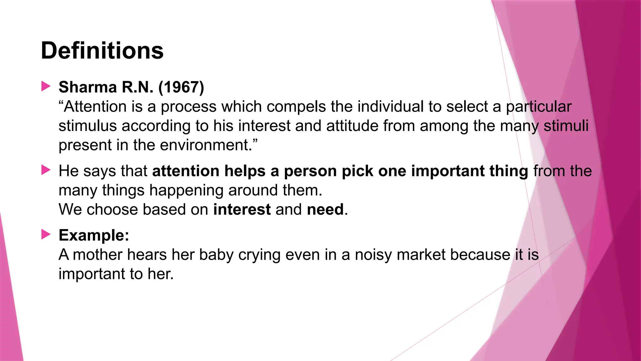 Definitions
 Sharma R.N. (1967)
“Attention is a process which compels the individual to select a particular
stimulus according to his interest and attitude from among the many stimuli
present in the environment.”
 He says that attention helps a person pick one important thing from the
many things happening around them.
We choose based on interest and need.
 Example:
A mother hears her baby crying even in a noisy market because it is
important to her.
 