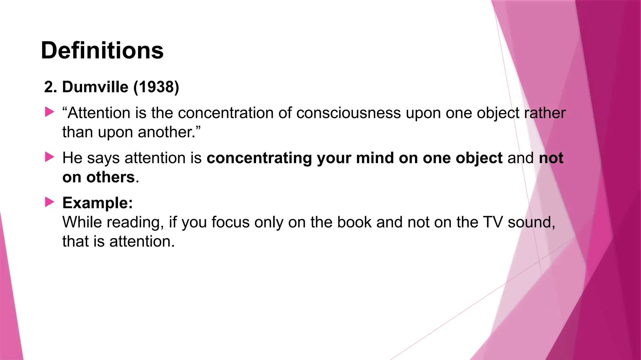 Definitions
2. Dumville (1938)
 “Attention is the concentration of consciousness upon one object rather
than upon another.”
 He says attention is concentrating your mind on one object and not
on others.
 Example:
While reading, if you focus only on the book and not on the TV sound,
that is attention.
 