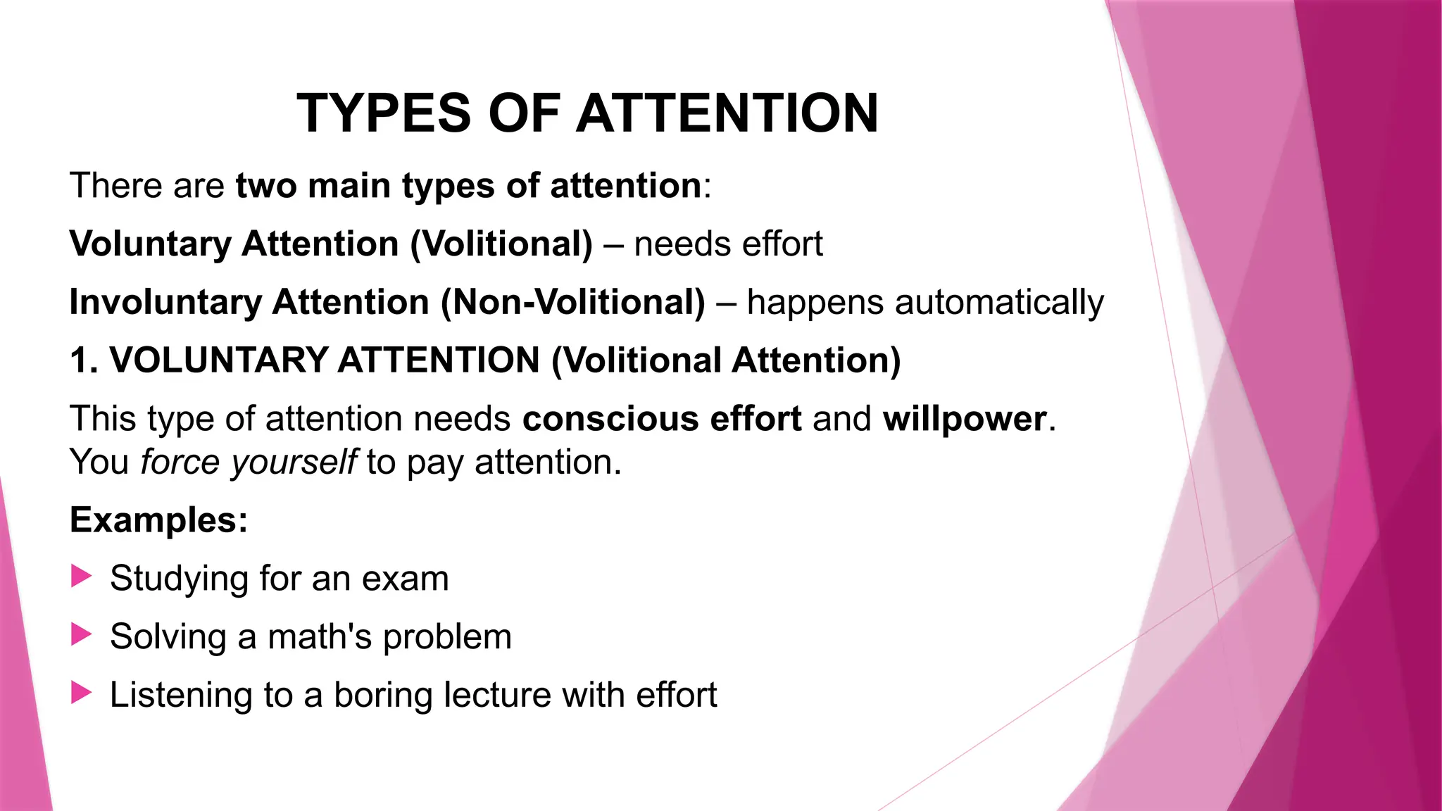 TYPES OF ATTENTION
There are two main types of attention:
Voluntary Attention (Volitional) – needs effort
Involuntary Attention (Non-Volitional) – happens automatically
1. VOLUNTARY ATTENTION (Volitional Attention)
This type of attention needs conscious effort and willpower.
You force yourself to pay attention.
Examples:
 Studying for an exam
 Solving a math's problem
 Listening to a boring lecture with effort
 
