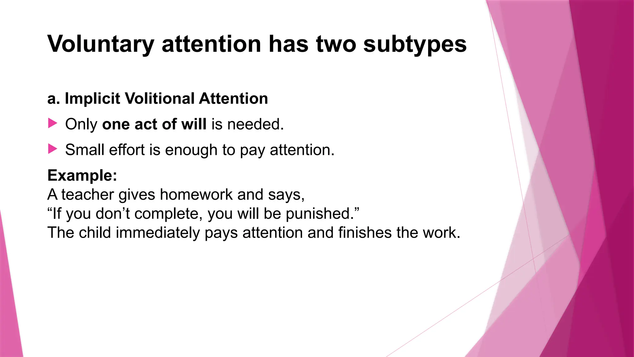 Voluntary attention has two subtypes
a. Implicit Volitional Attention
 Only one act of will is needed.
 Small effort is enough to pay attention.
Example:
A teacher gives homework and says,
“If you don’t complete, you will be punished.”
The child immediately pays attention and finishes the work.
 