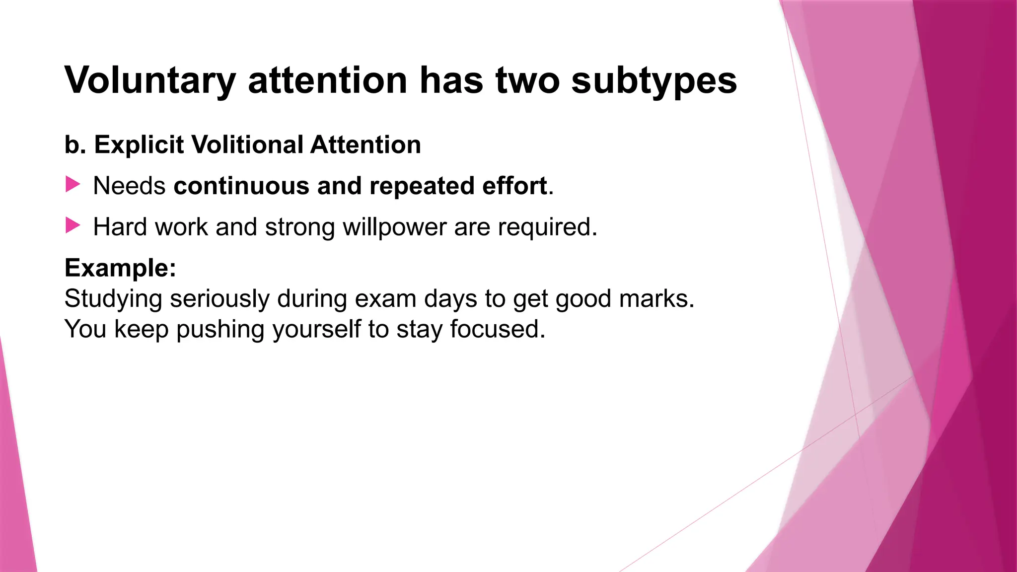 Voluntary attention has two subtypes
b. Explicit Volitional Attention
 Needs continuous and repeated effort.
 Hard work and strong willpower are required.
Example:
Studying seriously during exam days to get good marks.
You keep pushing yourself to stay focused.
 